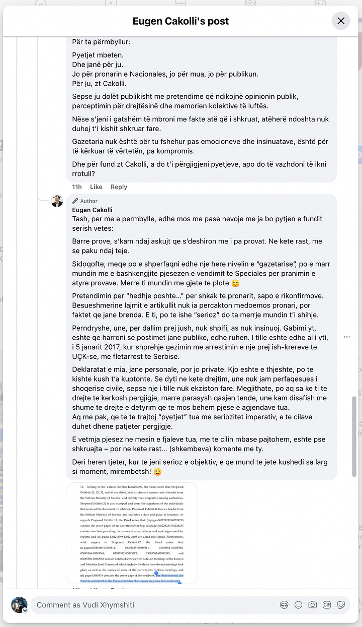 This gallery documents a telling public exchange between myself and Eugen Cakolli, Program Manager at the Kosova Democratic Institute / Transparency International Kosova, following his controversial claim that Kosovo’s Special Chambers are accepting as evidence documents originating from the Serbian wartime security apparatus.  When pressed with clear, direct questions—such as: “Cilat janë këto padrejtësi që ju i përmendni? A bëhet fjalë për standardet ligjore, për kontekstin politik, për përbërjen e trupit gjykues, apo për diçka tjetër?” [“What are these injustices you refer to? Are we talking about legal standards, political context, judicial composition, or something else?”]— Cakolli offered no substantive answers.  Instead of engaging on the facts, Cakolli resorted to deflection and personal insinuation. When asked to specify the alleged documents or sources, he responded: “Besoj, kaq pak, kupton edhe ti – përveç nëse dëshira për t’a pa dikë në burg, ta errëson arsyen edhe nuk zgjedh mjete.” [“I believe you understand this a little—unless your desire to see someone jailed clouds your reason and justifies any means.”]  Rather than substantiating his assertions, Cakolli questioned my professional legitimacy: “Ti që pretendon që je gazetar, duhesh me i gjetë ato.” [“You, who claim to be a journalist, should go and find them yourself.”] And later added: “Pse po pretendoj me argumentu mbi premisa gazetarie, me dikë që esencialisht ka qasje që s’i takon një gazetari.” [“Why am I arguing on journalistic grounds with someone whose approach doesn’t belong in journalism?”]  His central claim—that evidence from the “aparatit serb” [“Serbian apparatus”] is being admitted in court—was never supported with a single concrete document, verified source, or legal reference. Instead, Cakolli deferred to a single article from Nacionale, a portal with documented ties to sanctioned criminal networks, raising further questions about the integrity of his sources.  When reminded that “Besueshmëria e një media lidhet domosdoshmërisht me pronësinë” [“The credibility of a media outlet is inextricably linked to its ownership”], he pivoted to vague relativism and rhetorical evasion.  In the end, none of the questions were answered. As I concluded in the final exchange: “Ti nuk u përgjigje asnjëherë. Asnjë nga pyetjet nuk mori përgjigje.” [“You never answered. Not a single question received a reply.”]  This exchange is more than a disagreement—it is a case study in how public figures sometimes leverage the rhetoric of justice while shirking the basic standards of evidence and accountability. At a time when post-war justice in Kosovo remains politically charged and morally urgent, such evasions not only insult public intelligence but corrode the credibility of those claiming to speak in the name of transparency.