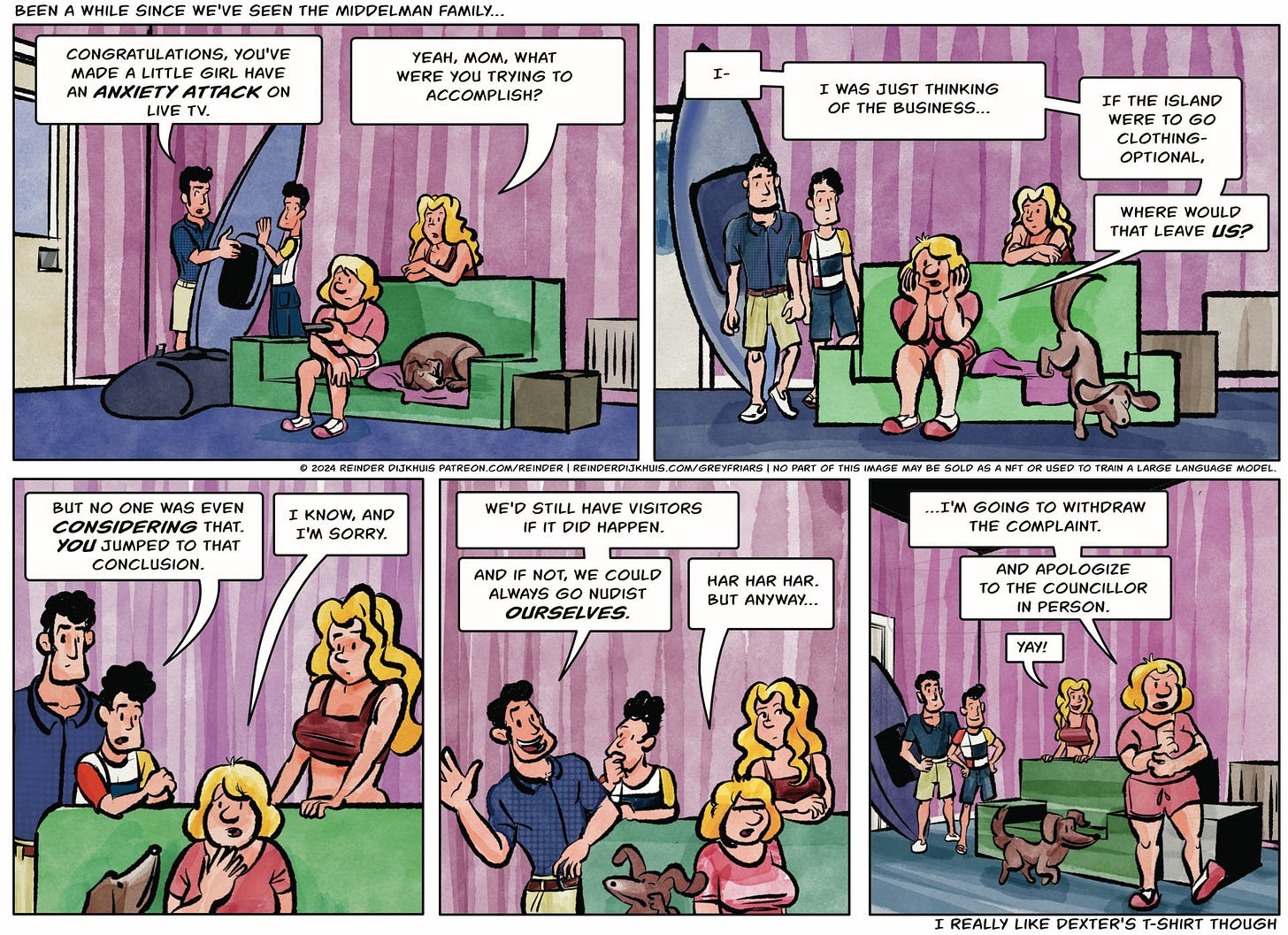 Panel 1. At the home of the Middelman family. Father Jonathan and son Dexter are handling a large canoe/kajak. Tippe is on the couch, Meya is leaning over the back of the couch. Jonathan: Congratulations, you made a little girl have an anxiety attack on live TV. Meya: Yeah, mom, what were you trying to accomplish?  Panel 2. Tippe looks dubious. Tippe: I- I was just thinking of the business… If the island were to go clothing-optional, where would that leave us?  Panel 3. Dexter: But no one was even considering that. You jumped to that conclusion. Tippe: I know, and I'm sorry.  Panel 4. Jonathan: We'd still have visitors if it did happen. And if not, we could always go nudist ourselves. Tippe: Har har har. But anyway…  Panel 5. Tippe gets up from the couch. Tippe: …I'm going to withdraw the complaint. And apologize to the councillor in person. Meya: Yay!