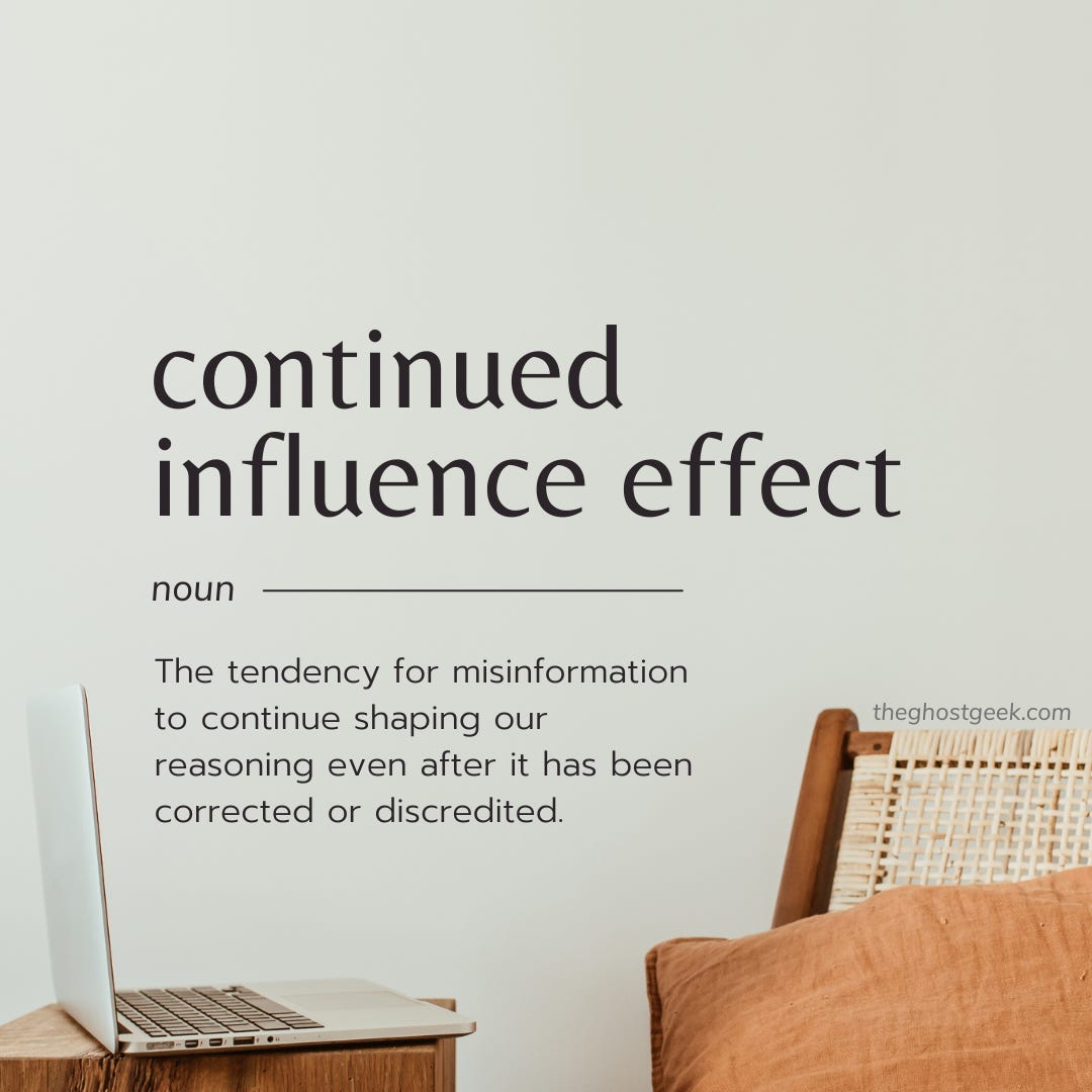 Continued Influence Effect. Noun. The tendency for misinformation to continue shaping our reasoning even after it has been corrected or discredited. Continued Influence Effect. Noun. The tendency for misinformation to continue shaping our reasoning even after it has been corrected or discredited.
