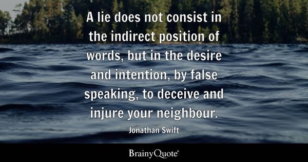 A lie does not consist in the indirect position of words, but in the desire and intention, by false speaking, to deceive and injure your neighbour. - Jonathan Swift