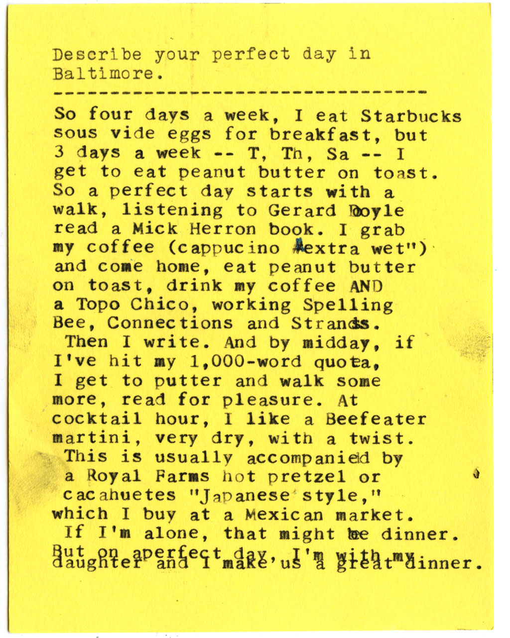 Describe your perfect day in Baltimore.  So four days a week, I eat Starbucks sous vide eggs for breakfast, but 3 days a week -- T, Th, Sa -- I get to eat peanut butter on toast. So a perfect day starts with a walk, listening to Gerard Doyle read a Mick Herron book. I grab my coffee (cappucino #extra wet") and come home, eat peanut butter on toast, drink my coffee AND a Topo Chico, working Spelling Bee, Connections and Strands.  Then I write. And by midday, if I've hit my 1,000-word quota, I get to putter and walk some more, read for pleasure. At cocktail hour, I like a Beefeater martini, very dry, with a twist.  This is usually accompanied by a Royal Farms hot pretzel or cacahuetes "Japanese' style," which I buy at a Mexican market.  If I'm alone, that might be dinner.   But on a perfect day, I'm with my daughter and I make us a great dinner.