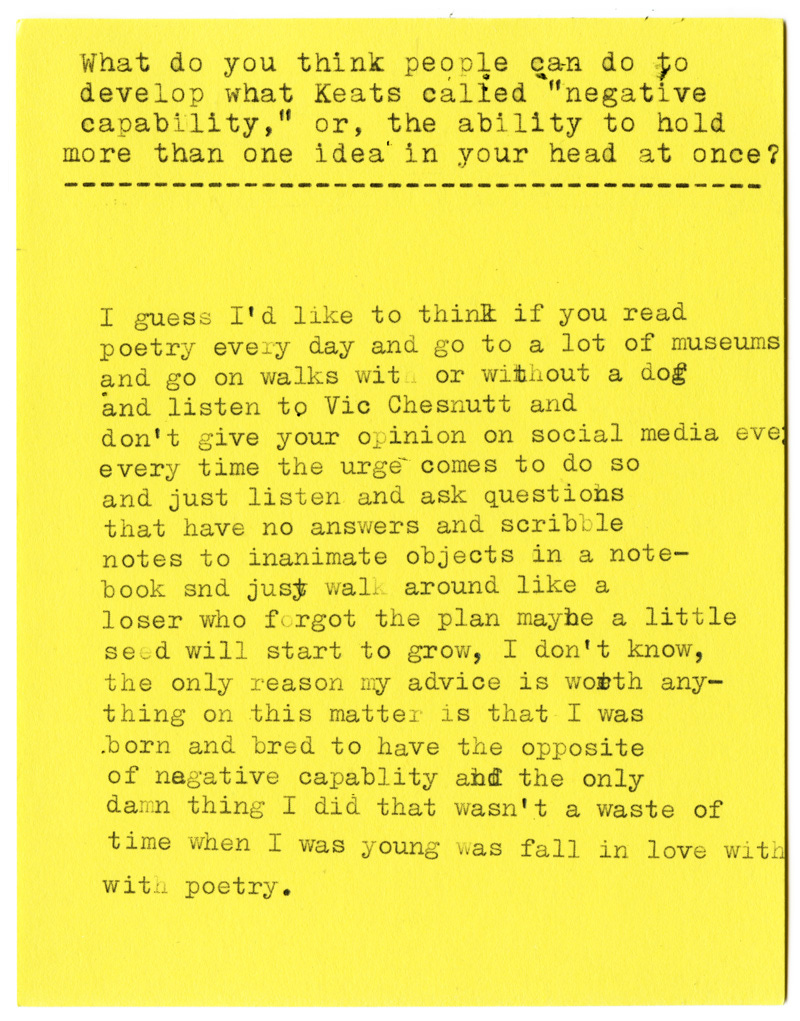 What do you think people can do to develop what Keats called "negative capability," or, the ability to hold more than one idea in your head at once?  I guess I'd like to think if you read poetry every day and go to a lot of museums and go on walks with or without a dog and listen to Vic Chesnutt and don't give your opinion on social media every time the urge comes to do so and just listen and ask questions that have no answers and scribble notes to inanimate objects in a notebook and just walk around like a loser who forgot the plan maybe a little seed will start to grow, I don't know, the only reason my advice is worth anything on this matter is that I was born and bred to have the opposite of negative capability and the only damn thing I did that wasn't a waste of time when I was young was fall in love with with poetry.