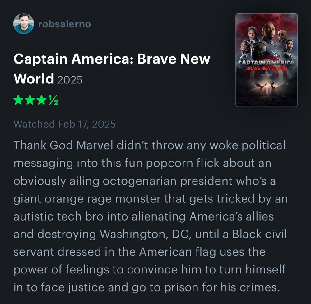 Captain America: Brave New World. 3.5 Stars.
Thank God Marvel didn’t throw any woke political messaging into its dumb popcorn flick about an ailing octogenarian president who turns into a giant orange rage monster and gets tricked by an autistic tech bro into alienating America’s allies and destroying Washington, DC, until a Black civil servant dressed in the American flag uses the power of therapy to convince him to turn himself in to face justice and go to prison for his crimes. Captain America: Brave New World. 3.5 Stars.
Thank God Marvel didn’t throw any woke political messaging into its dumb popcorn flick about an ailing octogenarian president who turns into a giant orange rage monster and gets tricked by an autistic tech bro into alienating America’s allies and destroying Washington, DC, until a Black civil servant dressed in the American flag uses the power of therapy to convince him to turn himself in to face justice and go to prison for his crimes.