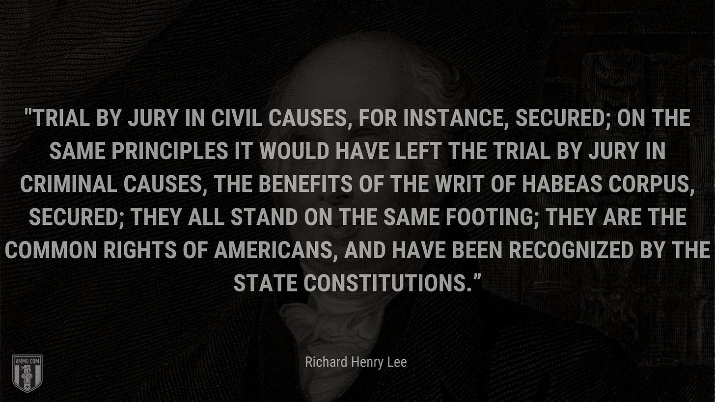 “Trial by jury in civil causes, for instance, secured; on the same principles it would have left the trial by jury in criminal causes, the benefits of the writ of habeas corpus, secured; they all stand on the same footing; they are the common rights of Americans, and have been recognized by the state constitutions.” - Richard Henry Lee
