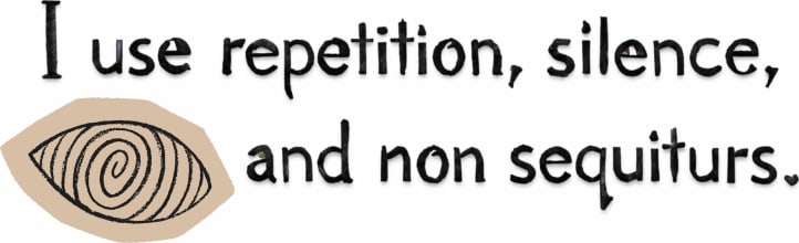 I use repetition, silence, and non sequiturs.