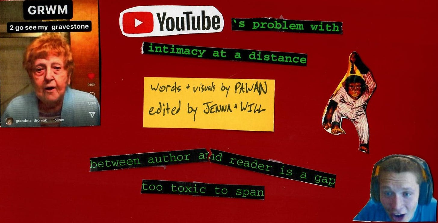 Burgundy background, collage of images overtop. TikTok screenshot of user grandma_droniak with text "GRWM 2 go see my gravestone". Image from shoulders-up of white man in bottom right wearing headphones, expressing shock. Cutout of monkey wearing pyjamas. Text: "YouTube's problem with intimacy at a distance" "Words + visuals by Pawan, edited by Jenna + Will". bottom middle text: "between author and reader is a gap too toxic to span"
