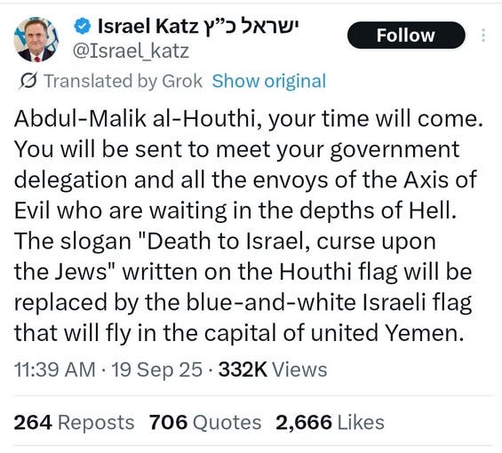 May be an image of 1 person and text that says 'Israel Katz כ"ץ ישראל @Israel_katz S Translated by Grok Show original Follow Abdul-Malik al-Houthi, your time will COTE. You will be sent to meet your government delegation and all the envoys of the Axis of Evil who are waiting in the depths of Hell. The slogan "Death to Israel, curse upon the Jews" written on the Houthi flag will be replaced by the blue-and-white Israeli flag that will fly in the capital of united Yemen. 11:39 AM 19 Sep 25 332 Views 264 Reposts 706 Quotes 2,666 Likes' May be an image of 1 person and text that says 'Israel Katz כ"ץ ישראל @Israel_katz S Translated by Grok Show original Follow Abdul-Malik al-Houthi, your time will COTE. You will be sent to meet your government delegation and all the envoys of the Axis of Evil who are waiting in the depths of Hell. The slogan "Death to Israel, curse upon the Jews" written on the Houthi flag will be replaced by the blue-and-white Israeli flag that will fly in the capital of united Yemen. 11:39 AM 19 Sep 25 332 Views 264 Reposts 706 Quotes 2,666 Likes'
