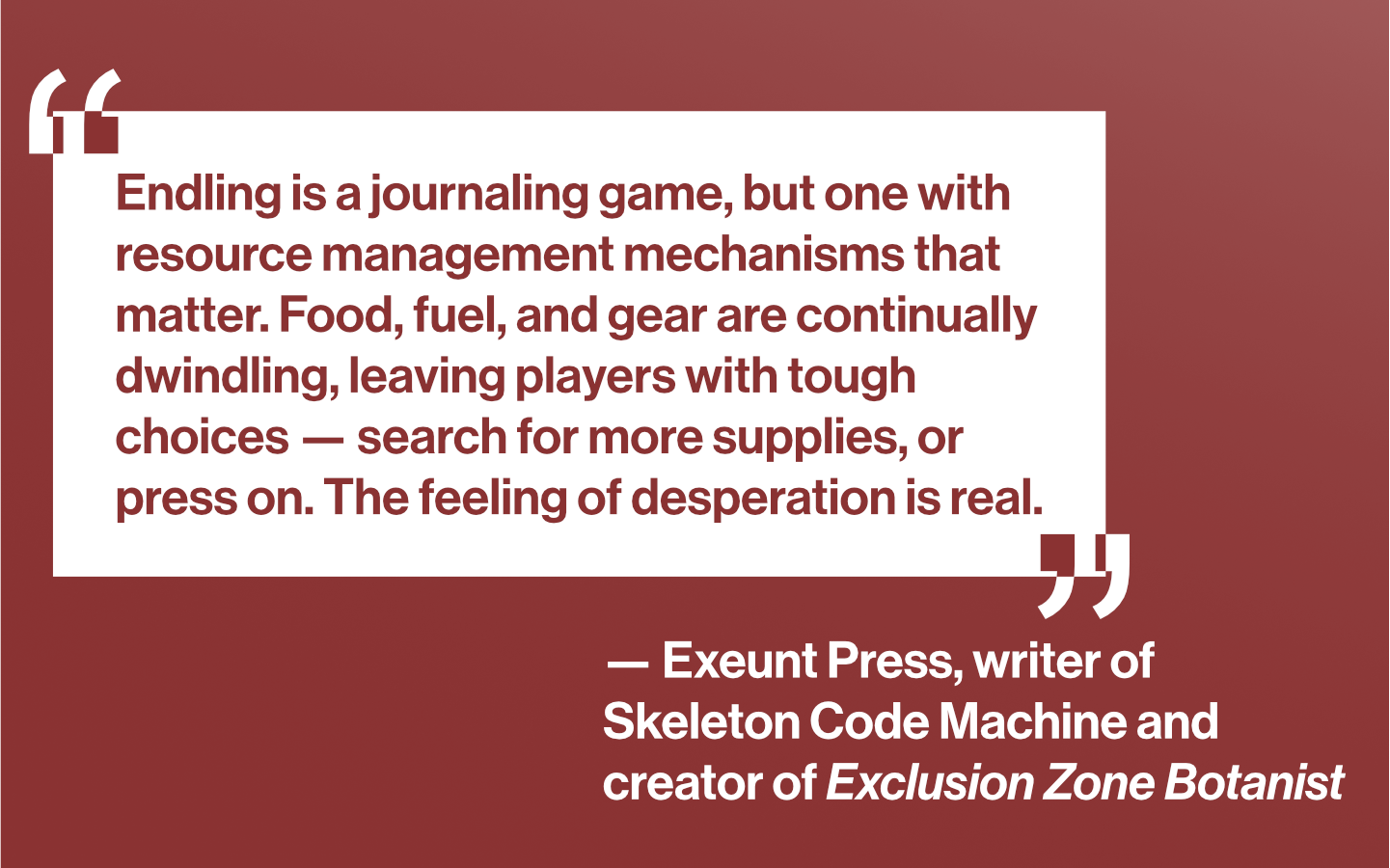 “Endling is a journaling game, but one with resource management mechanisms that matter. Food, fuel, and gear are continually dwindling, leaving players with tough choices — search for more supplies, or press on. The feeling of desperation is real.” — Exeunt Press, writer of Skeleton Code Machine and creator of Exclusion Zone Botanist