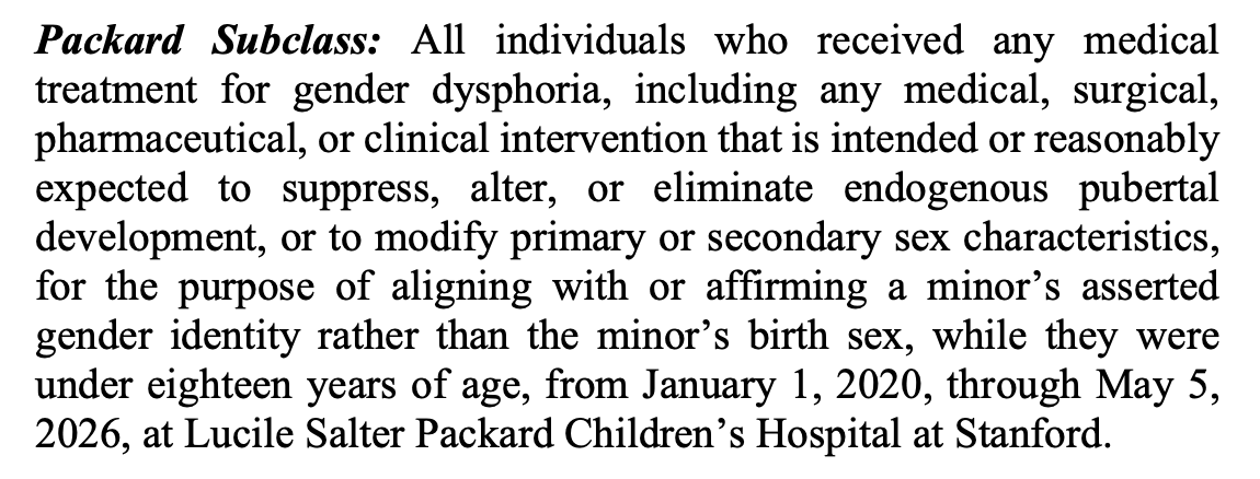 Packard Subclass: All individuals who received any medical treatment for gender dysphoria, including any medical, surgical, pharmaceutical, or clinical intervention that is intended or reasonably expected to suppress, alter, or eliminate endogenous pubertal development, or to modify primary or secondary sex characteristics, for the purpose of aligning with or affirming a minor’s asserted gender identity rather than the minor’s birth sex, while they were under eighteen years of age, from January 1, 2020, through May 5, 2026, at Lucile Salter Packard Children’s Hospital at Stanford. Packard Subclass: All individuals who received any medical treatment for gender dysphoria, including any medical, surgical, pharmaceutical, or clinical intervention that is intended or reasonably expected to suppress, alter, or eliminate endogenous pubertal development, or to modify primary or secondary sex characteristics, for the purpose of aligning with or affirming a minor’s asserted gender identity rather than the minor’s birth sex, while they were under eighteen years of age, from January 1, 2020, through May 5, 2026, at Lucile Salter Packard Children’s Hospital at Stanford.