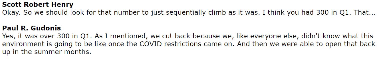 Scott Robert Henry 
Okay. so we should look for that number to just sequentially climb as it was. I think you had 300 in QI. That... 
Paul R. Gudonis 
Yes, it was over 300 in (21. As I mentioned, we cut back because we, like everyone else, didn't know What this 
environment is going to be like once the COVID restrictions came on. And then we were able to open that back 
up in the summer months. 