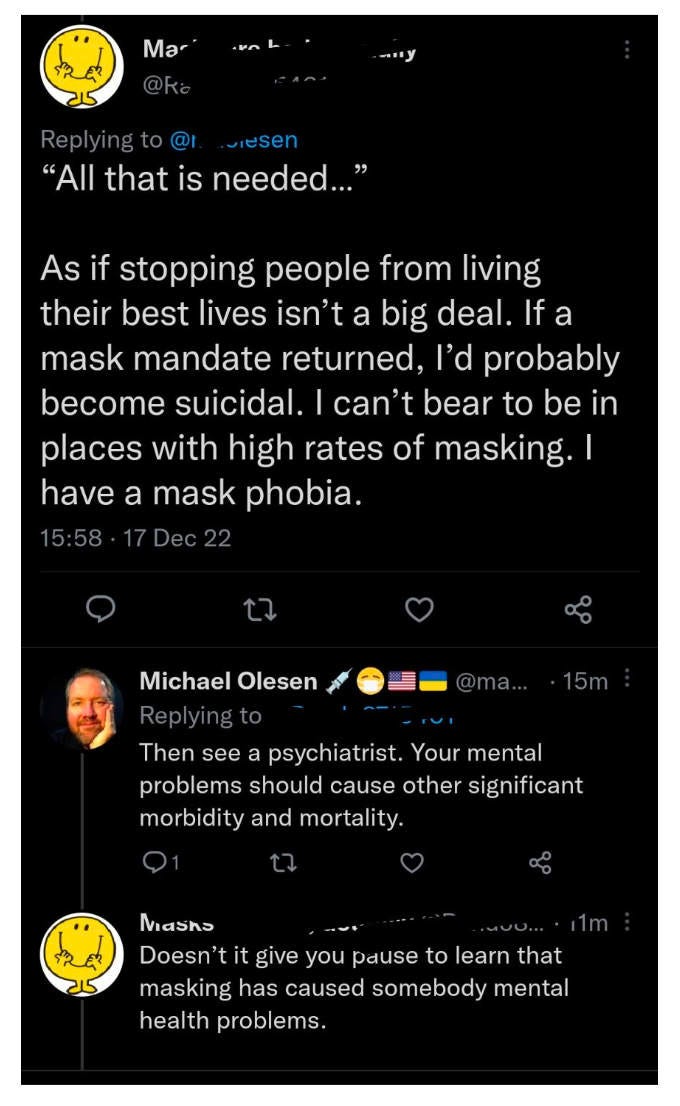 The picture is a tweet thread with the top tweet name rubbed out, the tweet says in quotations All that is needed dot dot dot end quote. As if stopping people from living their best lives isn't a big deal. If a mask mandate returned, I'd probably become suicidal. I can't bear to be in places with high rates of masking. I have a mask phobia. 15:58 17 Dec 22. Michael Olesen Replying to 15m Then see a psychiatrist. Your mental problems should cause other significant morbidity and mortality. Then the reply from the original poster says Doesn't it give you pause to learn that masking has caused somebody mental health problems. The picture is a tweet thread with the top tweet name rubbed out, the tweet says in quotations All that is needed dot dot dot end quote. As if stopping people from living their best lives isn't a big deal. If a mask mandate returned, I'd probably become suicidal. I can't bear to be in places with high rates of masking. I have a mask phobia. 15:58 17 Dec 22. Michael Olesen Replying to 15m Then see a psychiatrist. Your mental problems should cause other significant morbidity and mortality. Then the reply from the original poster says Doesn't it give you pause to learn that masking has caused somebody mental health problems.