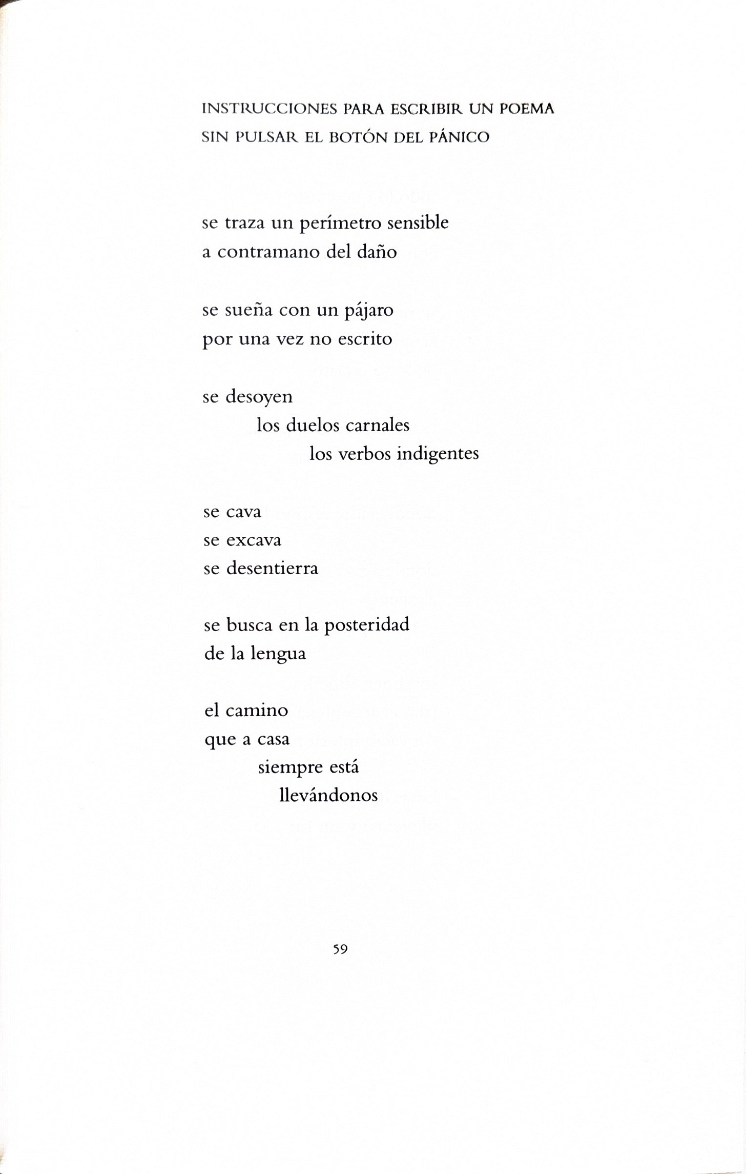INSTRUCCIONES PARA ESCRIBIR UN POEMA SIN PULSAR EL BOTÓN DEL PÁNICO se traza un perímetro sensible a contramano del daño se sueña con un pájaro por una vez no escrito se desoyen los duelos carnales los verbos indigentes se cava se excava se desentierra se busca en la posteridad de la lengua el camino que a casa siempre está llevándonos INSTRUCCIONES PARA ESCRIBIR UN POEMA SIN PULSAR EL BOTÓN DEL PÁNICO se traza un perímetro sensible a contramano del daño se sueña con un pájaro por una vez no escrito se desoyen los duelos carnales los verbos indigentes se cava se excava se desentierra se busca en la posteridad de la lengua el camino que a casa siempre está llevándonos