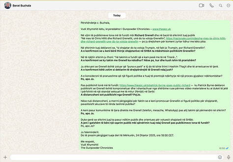 This gallery documents the questions sent by Gunpowder Chronicles, in sequence, to Richard Grenell, Berat Buzhala, and Artan Behrami. They are published in full for transparency and accuracy, to show precisely what was asked, how the questions were framed, and to whom they were addressed. We attach them to this article because accountability depends on an unfiltered record. Readers can see for themselves that the questions were substantive, proportionate, and put on the record, and can judge the subsequent silence, mockery, or threats in that light.