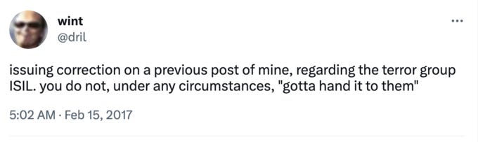 wint @dril ... issuing correction on a previous post of mine, regarding the terror group ISIL. you do not, under any circumstances, "gotta hand it to them" 5:02 AM Feb 15, 2017