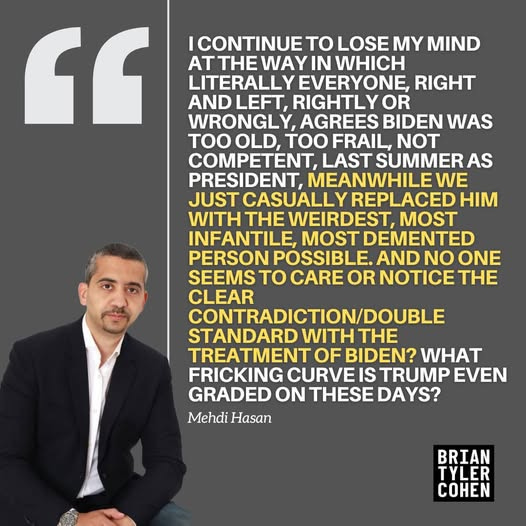 May be an image of 1 person and text that says '" ICONTINUE TO LOSE MY MIND ATTHE WAY IN WHICH LITERALLY EVERYONE, RIGHT AND LEFT, RIGHTLYOR OR WRONGLY AGREES BIDEN WAS TOOOLD, TOO OLD, TOO FRAIL, NOT COMPETENT, LAST SUMMER AS PRESIDENT, MEANWHILEWE JUST CASUALLY REPLACED HIM WITH THE WEIRDEST, INFANTILE, MOST DEMENTED PERSON POSSIBLE. AND NO ONE SEEMS TO CARE OR NOTICE THE CLEAR CONTRADICTION/DOUBLE STANDARD WITH THE TREATMENT OF BIDEN? WHAT FRICKING CURVE IS TRUMP EVEN GRADED ON THESE DAYS? Mehdi Hasan BRIAN TYLER COHEN'