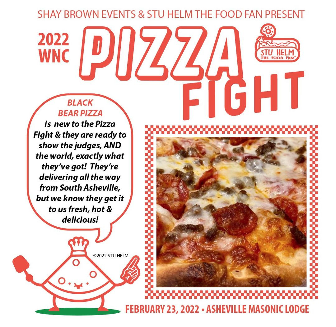 May be an image of pizza and text that says 'SHAY BROWN EVENTS & STU HELM THE FOOD FAN PRESENT 2022 PIZZA WNC STU HELM FOOD FAN FIGHT BLACK BEAR PIZZA is new to the Pizza Fight they are readyto show the judges, AND the world, exactly what they ve got! They're delivering all the way from South Asheville, but we know they get it to us fresh, hot & delicious! ©2022STUHELM ©2022STUHELM ©2022 FEBRUARY 23, 2022 ASHEVILLE MASONIC LODGE'