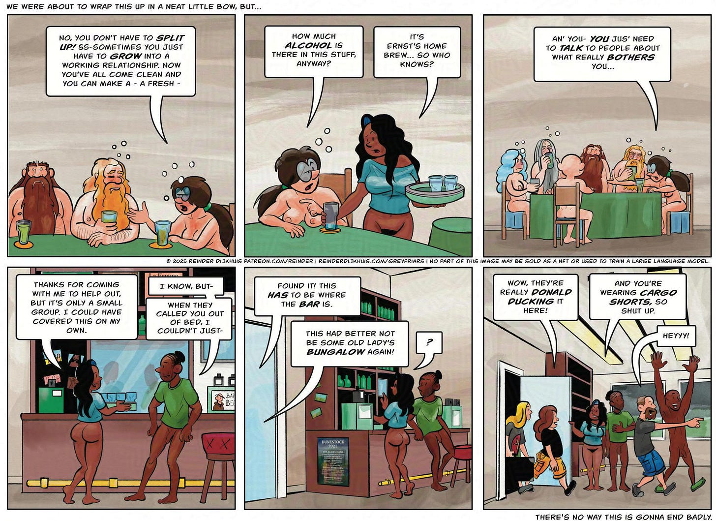 Panel 1. Everyone is a little more in their cups now. Mycelia: No, you don't have to split up! Ss-ometimes you just need to *grow* into a working relationship! You've come clean and now you can make a - a fresh - Panel 2: How much alcohol is there in this stuff anyway? Cass: It's Ernst's home brew, so who knows? Panel 3. Mycelia points at Gail. Mycelia: And you - you jus'need to talk to people about what really bothers you- Panel 4. Cass and Enrique lean back. Cass: Thanks for helping out, but it's only a small group and I could have covered this on my own. Enrique: I know, but- when they called you out of bed, I couldn’t just- Panel 5. A loud voice from outside interrupts Cass and Enrique. Voice: Found it! This *has to* be where the bar is. Second voice: This had better not be some old lady's bungalow again! Cass: ? Panel 6. The lighting engineer, Jerry the camera man, and a roadie with flight cases barge in, noisily. Roadie 1: Wow, they're really donald ducking in here! Cass: You're wearing cargo shorts, so shut up! Lighting engineer: Heyyy! Panel 1. Everyone is a little more in their cups now. Mycelia: No, you don't have to split up! Ss-ometimes you just need to *grow* into a working relationship! You've come clean and now you can make a - a fresh - Panel 2: How much alcohol is there in this stuff anyway? Cass: It's Ernst's home brew, so who knows? Panel 3. Mycelia points at Gail. Mycelia: And you - you jus'need to talk to people about what really bothers you- Panel 4. Cass and Enrique lean back. Cass: Thanks for helping out, but it's only a small group and I could have covered this on my own. Enrique: I know, but- when they called you out of bed, I couldn’t just- Panel 5. A loud voice from outside interrupts Cass and Enrique. Voice: Found it! This *has to* be where the bar is. Second voice: This had better not be some old lady's bungalow again! Cass: ? Panel 6. The lighting engineer, Jerry the camera man, and a roadie with flight cases barge in, noisily. Roadie 1: Wow, they're really donald ducking in here! Cass: You're wearing cargo shorts, so shut up! Lighting engineer: Heyyy!