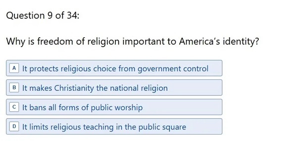 Question 9: 'Why is freedom of religion important to America’s identity? A. It protects religious choice from government control B. It makes Christianity the national religion C. It bans all forms of public worship D. It limits religious teaching in the public square' Question 9: 'Why is freedom of religion important to America’s identity? A. It protects religious choice from government control B. It makes Christianity the national religion C. It bans all forms of public worship D. It limits religious teaching in the public square'