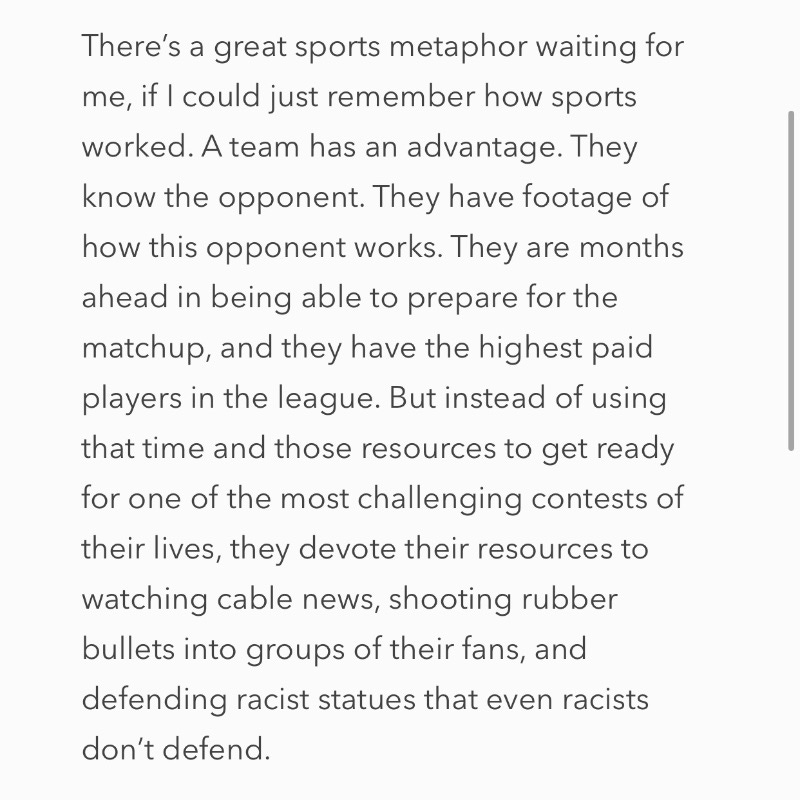 There’s a great sports metaphor waiting for me, if I could just remember how sports worked. A team has an advantage. They know the opponent. They have footage of how this opponent works. They are months ahead in being able to prepare for the matchup, and they have the highest paid players in the league. But instead of using that time and those resources to get ready for one of the most challenging contests of their lives, they devote their resources to watching cable news, shooting rubber bullets into groups of their fans, and defending racist statues that even racists don’t defend. There’s a great sports metaphor waiting for me, if I could just remember how sports worked. A team has an advantage. They know the opponent. They have footage of how this opponent works. They are months ahead in being able to prepare for the matchup, and they have the highest paid players in the league. But instead of using that time and those resources to get ready for one of the most challenging contests of their lives, they devote their resources to watching cable news, shooting rubber bullets into groups of their fans, and defending racist statues that even racists don’t defend.