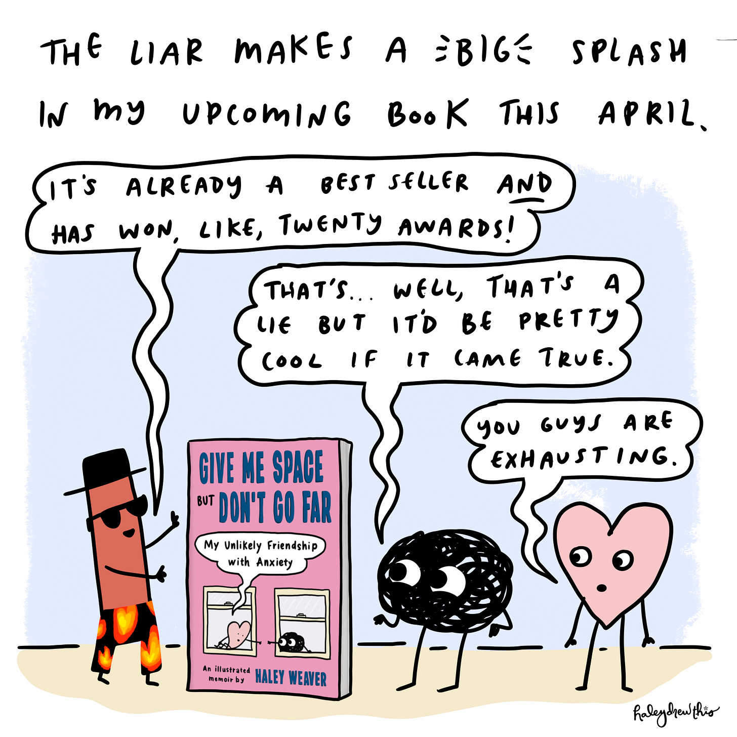 The Liar is one of the thirteen coping mechanisms featured in my upcoming memoir.   The Liar: It’s already a best seller AND has won at least seventeen awards.  Anxiety: That’s… well, that’s a lie that would be pretty cool if it comes true, actually.  Me: You guys are exhausting. 