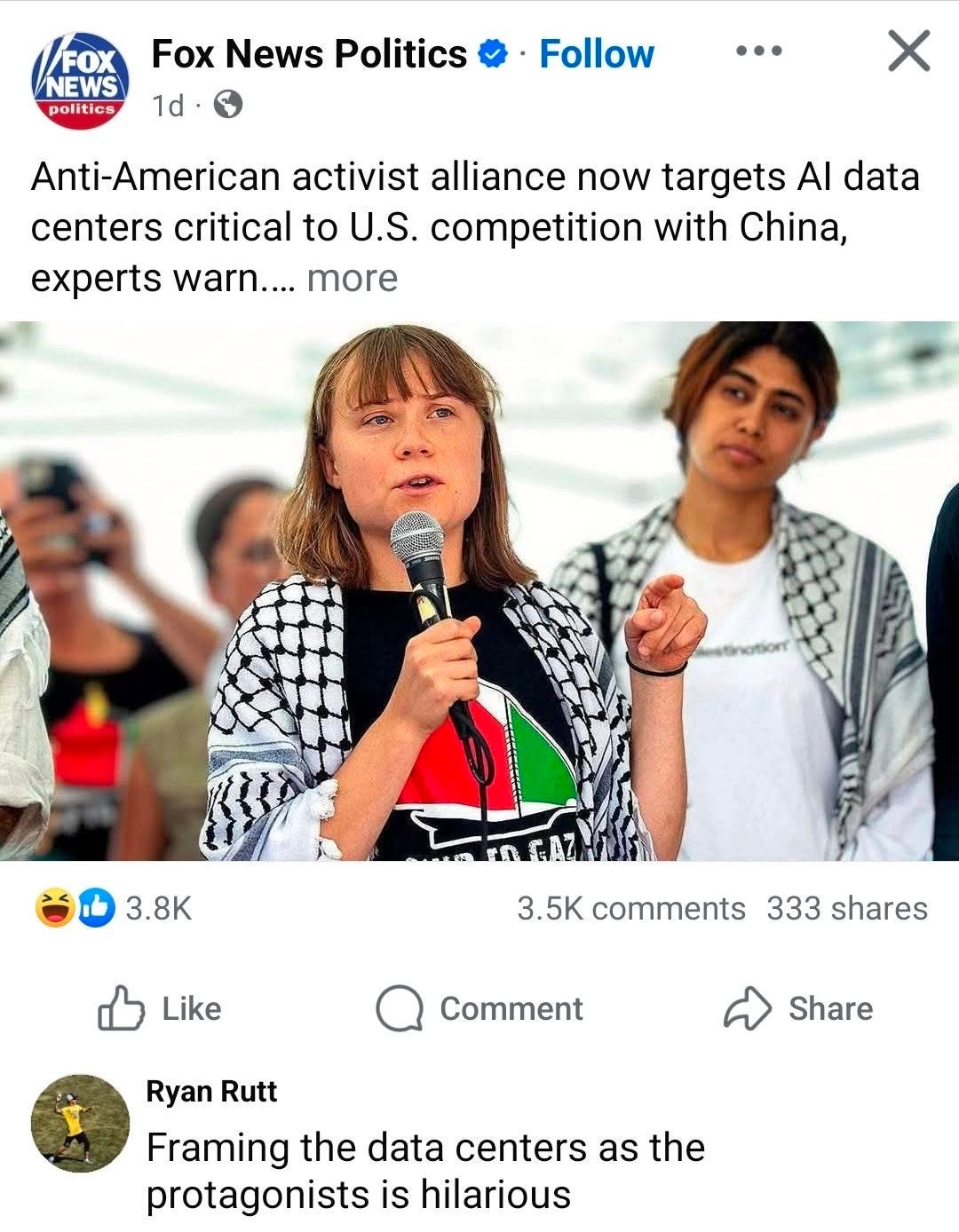 May be an image of one or more people and text that says 'FOX NEWS politics Fox News Politics 1d 1d Follow … Anti-American activist alliance now targets AI data centers critical to U.S. competition with China, experts warn.... more 3.8K MATGA GAZ Like 3.5K comments 333 shares Comment Share Ryan Rutt Framing the data centers as the protagonists is hilarious'