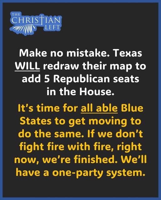 May be an image of text that says 'THE CHRISTIAN LEFT AKE no mistake. Texas WILL redraw their map to add 5 Republican seats in the House. It's time for all able Blue States to get moving to do the same. If we don't fight fire with fire, right now, we're finished. We'll have a one-party system.'