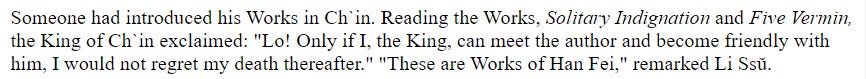 Someone had introduced his Works in Ch`in. Reading the Works, Solitary Indignation and Five Vermin, the King of Ch`in exclaimed: "Lo! Only if I, the King, can meet the author and become friendly with him, I would not regret my death thereafter." "These are Works of Han Fei," remarked Li Ssŭ.