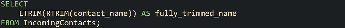 SELECT LTRIM(RTRIM(contact_name)) AS fully_trimmed_name FROM IncomingContacts; SELECT LTRIM(RTRIM(contact_name)) AS fully_trimmed_name FROM IncomingContacts;