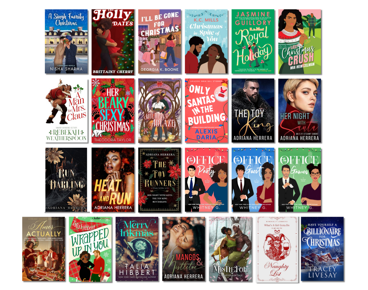 A Singh Family Christmas by Nisha Sharma, The Holly Dates by Brittainy Cherry, I'll Be Gone for Christmas by Georgia K. Boone, Christmas in Spite of You by K.C. Mills, Royal Holiday by Jasmine Guillory, Last Christmas Crush by Mia Heintzelman, A Man for Mrs. Claus by Rebekah Weatherspoon, Her Beary Sexy Christmas by Theodora Taylor, Holidays Ablaze by Lucy Limón, Only Santas in the Building by Alexis Daria, The Toy King by Adriana Herrera, Her Night With Santa by Adriana Herrera, Run Darling by Adriana Herrera, Heat and Run by Adriana Herrera, The Toy Runners by Adriana Herrera, The Office Party by Whitney G., The Office Guest by Whitney G., The Office Games by Whitney G., Amor Actually (Compilation), Wrapped Up in You by Talia Hibbert, Merry Inkmas by Talia Hibbert, Mangos and Mistletoe by Adriana Herrera, Mistlefoe by Kimberly Lemming, What's A Girl Gotta Do to Get on The Naughty List by Kimberly Lemming, Have Yourself a Billionaire for Christmas by Tracey Livesay A Singh Family Christmas by Nisha Sharma, The Holly Dates by Brittainy Cherry, I'll Be Gone for Christmas by Georgia K. Boone, Christmas in Spite of You by K.C. Mills, Royal Holiday by Jasmine Guillory, Last Christmas Crush by Mia Heintzelman, A Man for Mrs. Claus by Rebekah Weatherspoon, Her Beary Sexy Christmas by Theodora Taylor, Holidays Ablaze by Lucy Limón, Only Santas in the Building by Alexis Daria, The Toy King by Adriana Herrera, Her Night With Santa by Adriana Herrera, Run Darling by Adriana Herrera, Heat and Run by Adriana Herrera, The Toy Runners by Adriana Herrera, The Office Party by Whitney G., The Office Guest by Whitney G., The Office Games by Whitney G., Amor Actually (Compilation), Wrapped Up in You by Talia Hibbert, Merry Inkmas by Talia Hibbert, Mangos and Mistletoe by Adriana Herrera, Mistlefoe by Kimberly Lemming, What's A Girl Gotta Do to Get on The Naughty List by Kimberly Lemming, Have Yourself a Billionaire for Christmas by Tracey Livesay