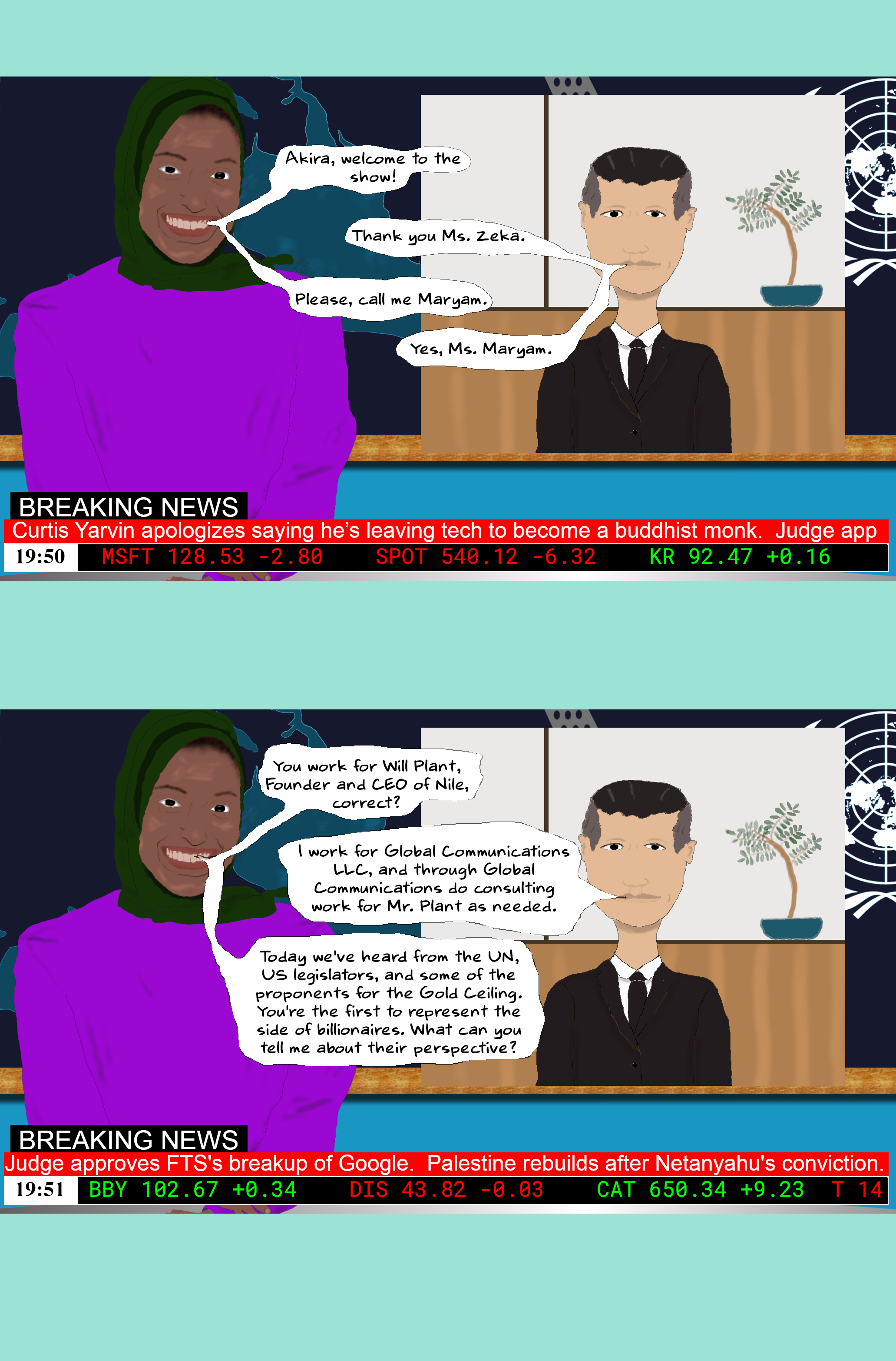 Maryam Akira, welcome to the show!  AKIRA Thank you Ms. Zeka.  Maryam Please, call me Maryam.  AKIRA Yes, Ms. Maryam.  Maryam You work for Will Plant, Founder and CEO of Nile, correct?  AKIRA I work for Global Communications LLC, and through Global Communications do consulting work for Mr. Plant as needed.  Maryam Today we've heard from the UN, US legislators, and some of the proponents for the Gold Ceiling. You're the first to represent the side of billionaires. What can you tell me about their perspective?