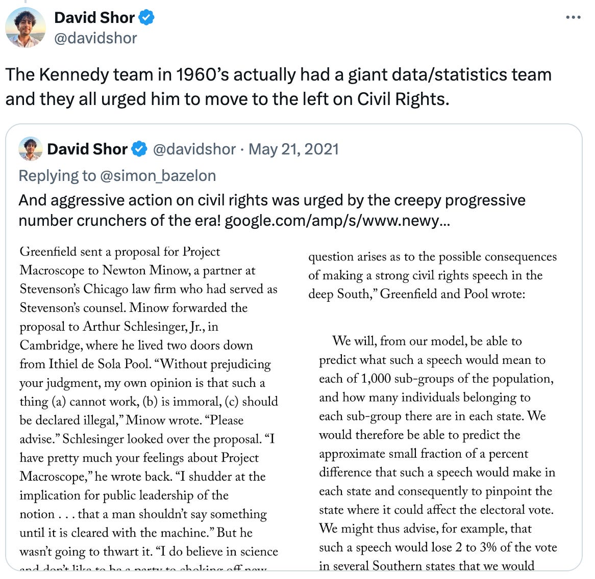  David Shor @davidshor The Kennedy team in 1960’s actually had a giant data/statistics team and they all urged him to move to the left on Civil Rights. Quote David Shor @davidshor · May 21, 2021 Replying to @simon_bazelon And aggressive action on civil rights was urged by the creepy progressive number crunchers of the era! https://google.com/amp/s/www.newyorker.com/magazine/2020/08/03/how-the-simulmatics-corporation-invented-the-future/amp