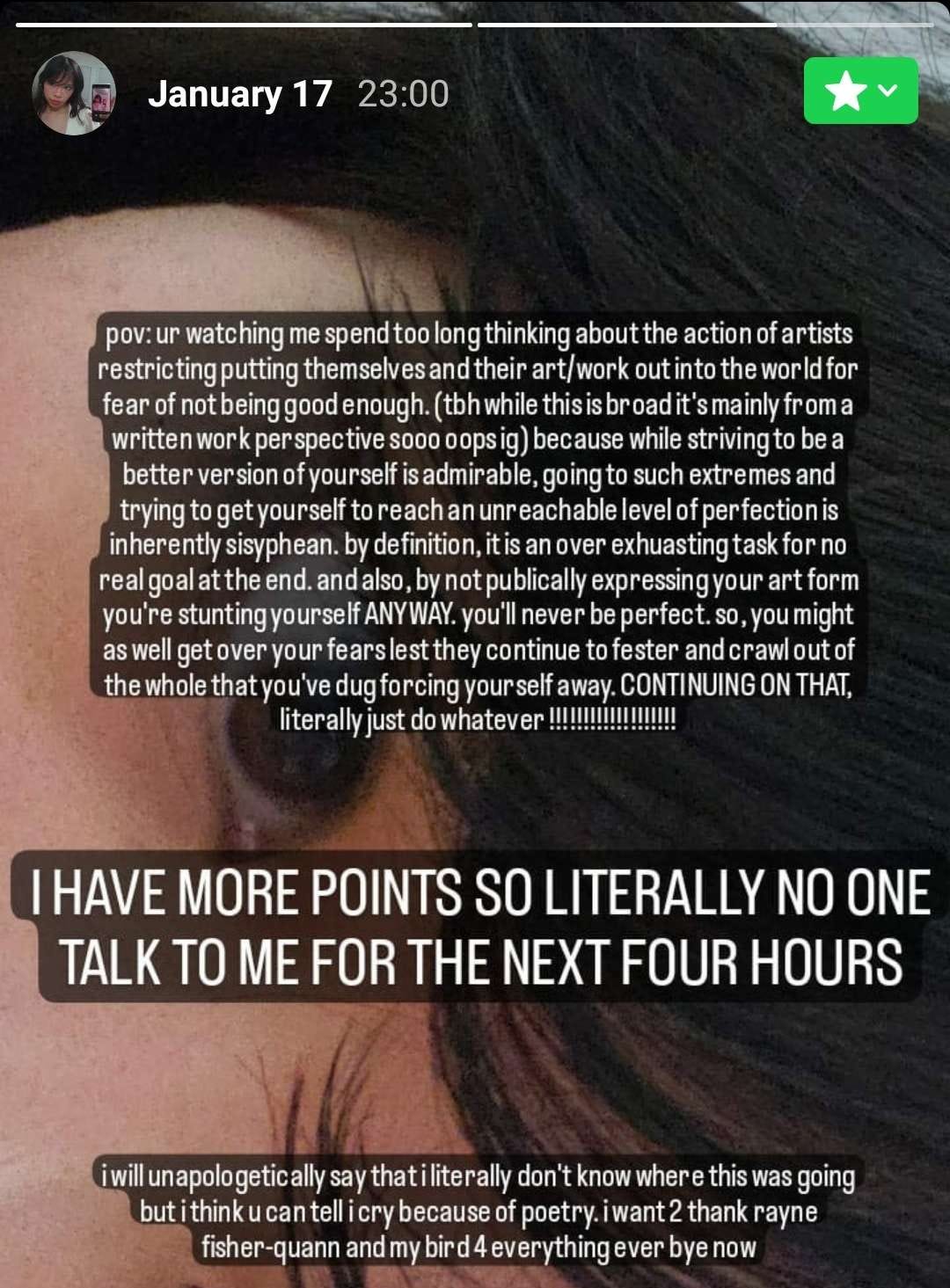 [Image ID: Archived Instagram close friends story dated January 17 at 23:00 reading “pov: ur watching me spend too long thinking about the action of artists restricting putting themselves and their artwork out into the world for the fear of not being good enough. (tbh while this is broad it’s mainly from a written work perspective sooo oops ig) because while striving to be a better version of yourself is admirable, going to such extremes and trying to get yourself to reach an unreachable level of perfection is inherently sisyphean. by definition, it is an over exhausting task for no real goal. and also, by not publicly expressing your art form you’re stunting yourself ANYWAY. you’ll never be perfect. so, you might as well get over your fears lest they continue to fester and crawl out of the whole that you’ve dug forcing yourself away. CONTINUING ON THAT, literally just do whatever !!!!!!!!!!!!!!!!!!!!!!!!!!!!!!!!!  I HAVE MORE POINTS SO LITERALLY NO ONE TALK TO ME FOR THE NEXT FOUR HOURS  i will unapologetically say that i literally don’t know where this was going but i think you can tell i cry because of poetry. i want 2 thank rayne fisher-quann and my bird 4 everything ever bye now” /End ID] 