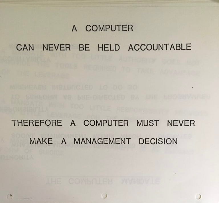 A COMPUTER CAN NEVER BE HELD ACCOUNTABLE. THEREFORE A COMPUTER MUST NEVER MAKE A MANAGEMENT DECISION A COMPUTER CAN NEVER BE HELD ACCOUNTABLE. THEREFORE A COMPUTER MUST NEVER MAKE A MANAGEMENT DECISION