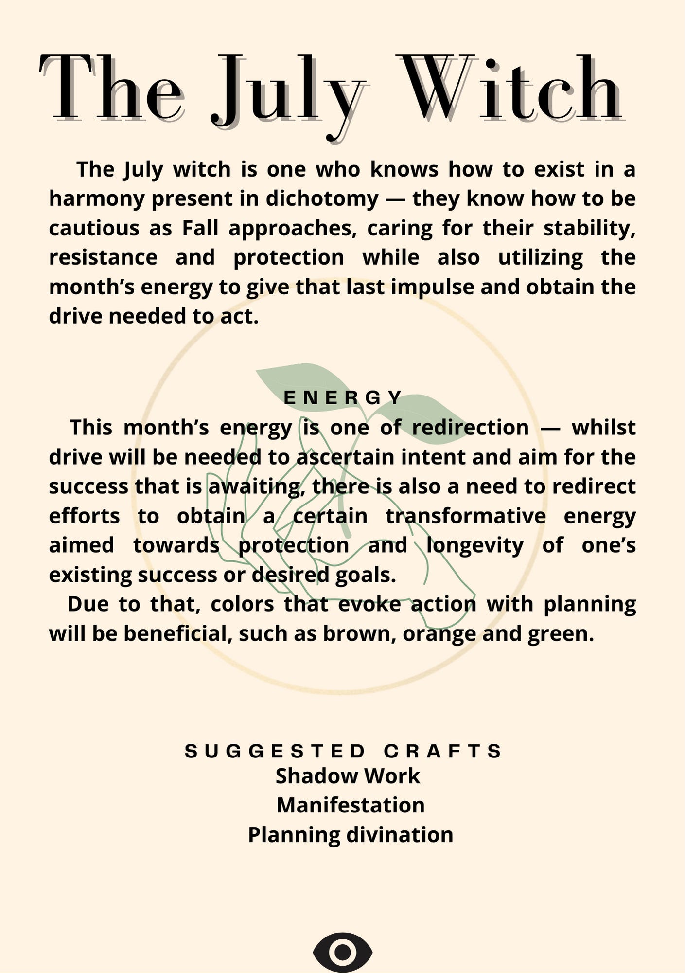 The July Witch     The July witch is one who knows how to exist in a harmony present in dichotomy — they know how to be cautious as Fall approaches, caring for their stability, resistance and protection while also utilizing the month’s energy to give that last impulse and obtain the drive needed to act.   • Energy   This month’s energy is one of redirection — whilst drive will be needed to ascertain intent and aim for the success that is awaiting, there is also a need to redirect efforts to obtain a certain transformative energy aimed towards protection and longevity of one’s existing success or desired goals.    Due to that, colors that evoke action with planning will be beneficial, such as brown, orange and green.   • Suggested Crafts    Shadow Work     Manifestation    Planning divination
