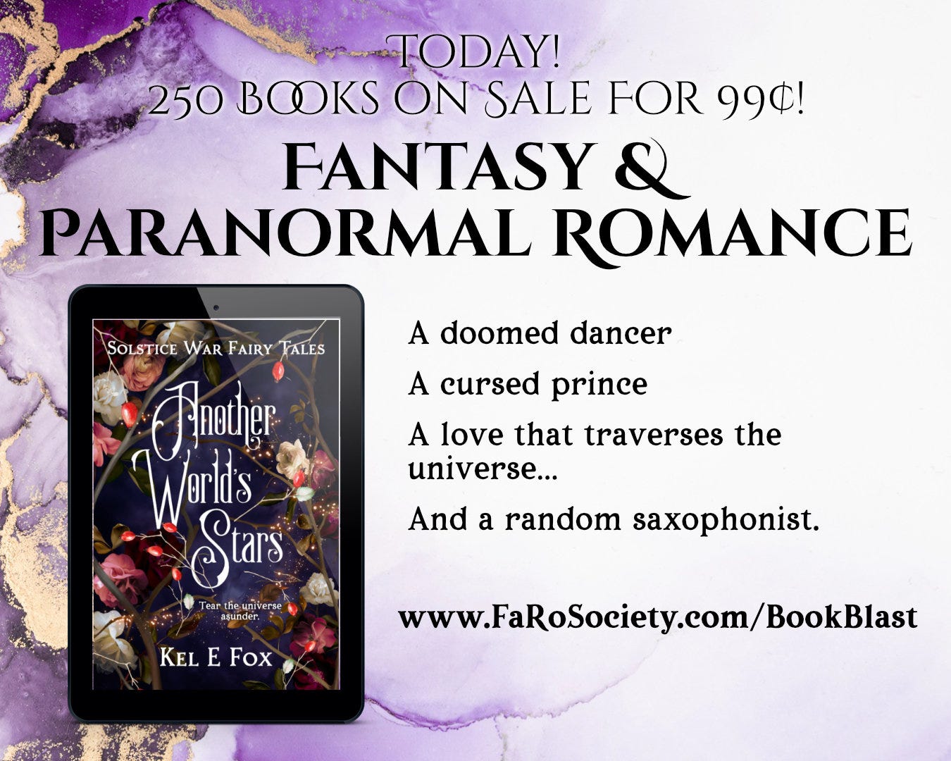 Today! 250 Books on Sale For 99¢! Fantasy & Paranormal Romance Another World's Stars by Kel E Fox A doomed dancer A cursed prince A love that traverses the universe… And a random saxophonist. www.FaRoSociety.com/BookBlast