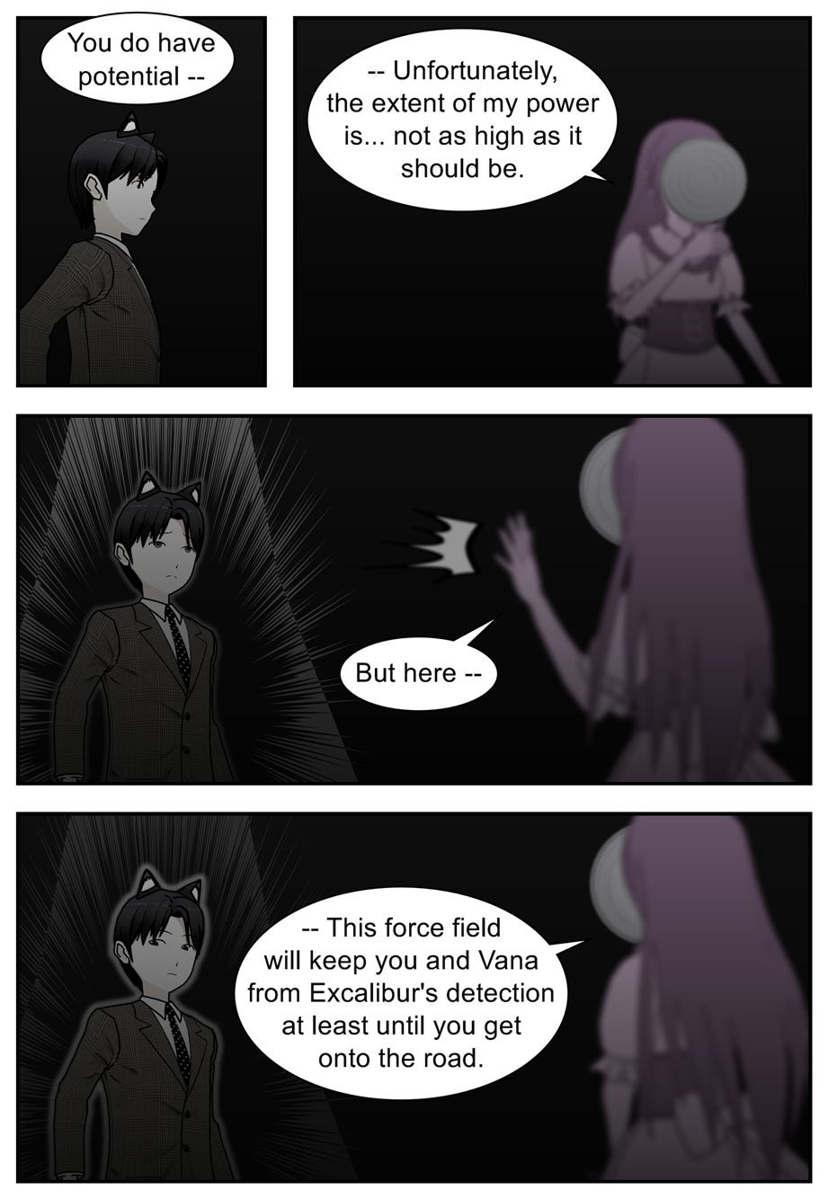 You do have potential. Unfortunately, the extent of my power is... not as high as it should be. But here — this force field will keep you and Vana from Excalibur's detection at least until you get onto the road.