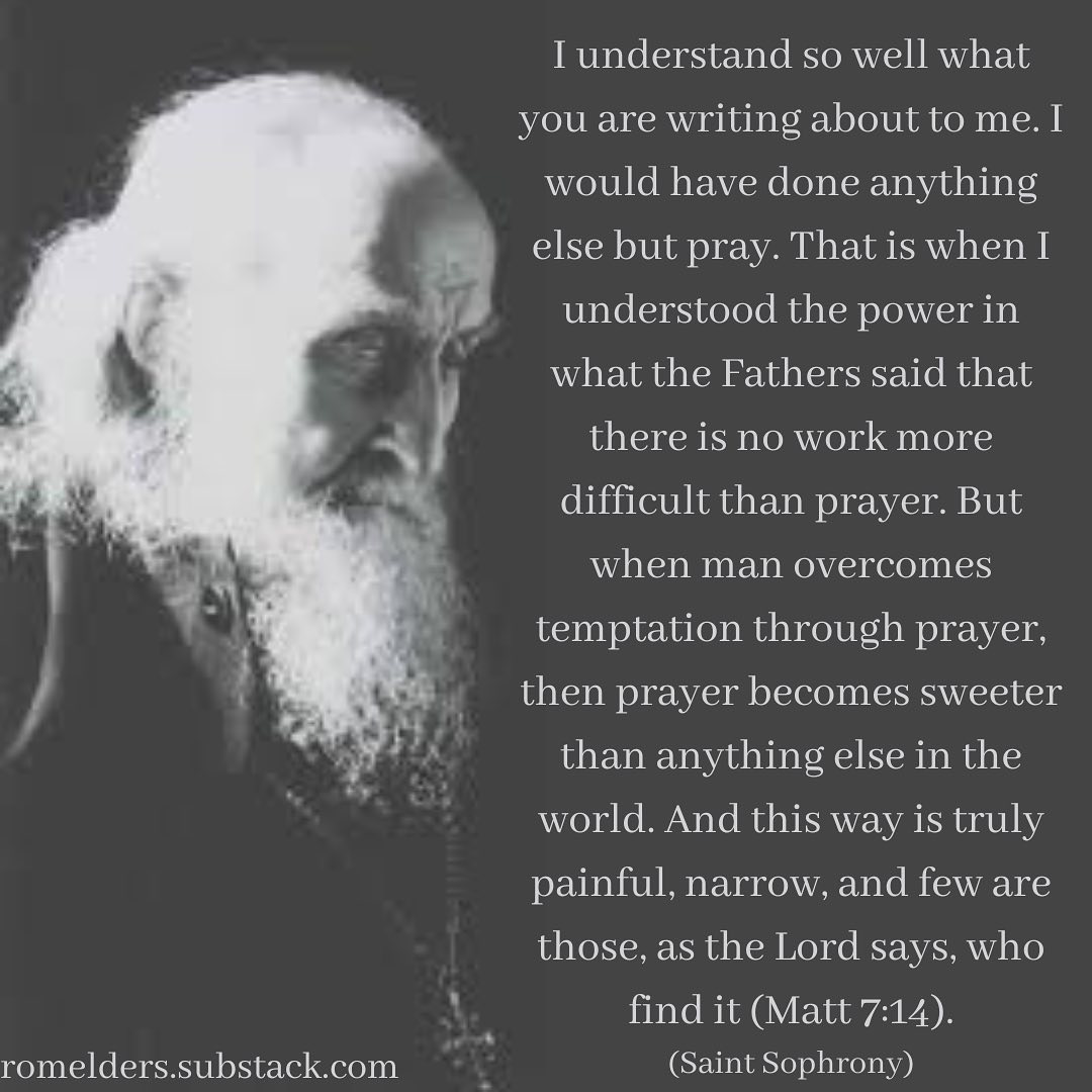 May be an image of one or more people and text that says 'understand so well what you are writing about to me.I would have done anything else but pray. That is when understood the power in what the Fathers said that there is no work more difficult than prayer. But when man overcomes temptation through prayer, then prayer becomes sweeter than any thing else in the world. And this way is truly painful, narrow, and few are those, as the Lord says, who romelders.substack.com find it (Matt (Saint Sophony)'