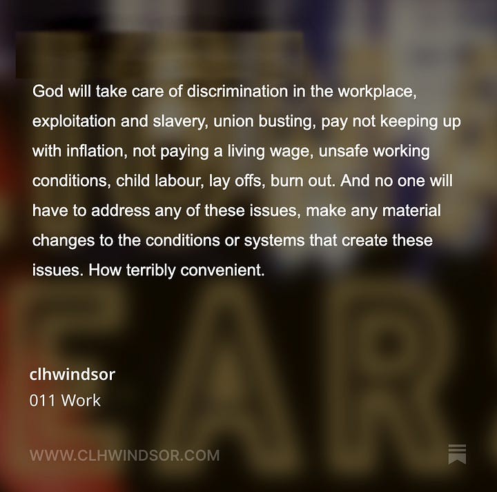 I think this is rather convenient as it absolves people from doing anything in this lifetime in the real world. Any suffering you experience, work related or otherwise, is necessary and proportionate here, but only acknowledged as suffering in a place that is not here. It is somewhere else that may or may not exist. Like the false promise of retirement, God will reward you once you have toiled. I loathe the idea of ‘life as suffering’, whether it’s the Christians or the Buddhists saying it. God will take care of discrimination in the workplace, exploitation and slavery, union busting, pay not keeping up with inflation, not paying a living wage, unsafe working conditions, child labour, lay offs, burn out. And no one will have to address any of these issues, make any material changes to the conditions or systems that create these issues. How terribly convenient.