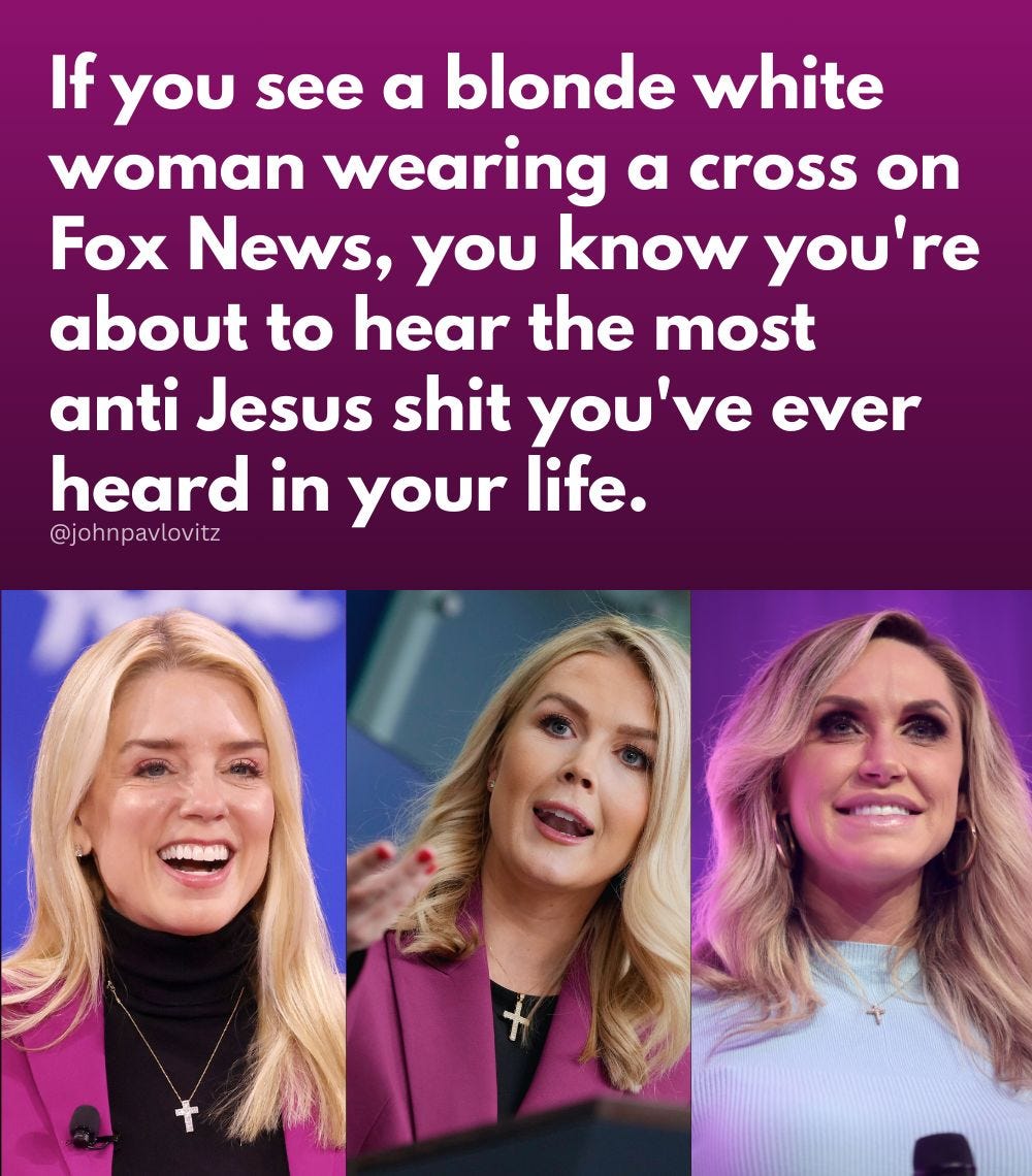 May be an image of 3 people, blonde hair and text that says 'If you see a blonde white woman wearing a cross on Fox News, you know you're about to hear the most anti Jesus shit you've ever heard in your life. @johnpavlovitz'