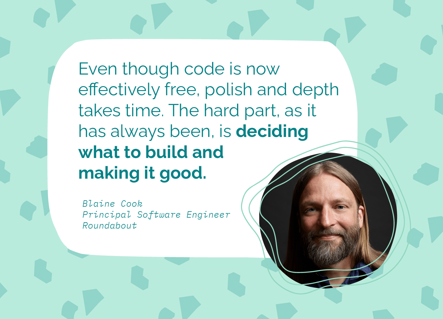 A mint green graphic with scattered abstract shapes in the background. A white rounded rectangle contains a pull quote in teal text: "Even though code is now effectively free, polish and depth takes time. The hard part, as it has always been, is deciding what to build and making it good." Below the quote, in monospace italic font: "Blaine Cook, Principal Software Engineer, Roundabout." To the right is a circular headshot of a man with long blond hair and a beard, set against a dark background.