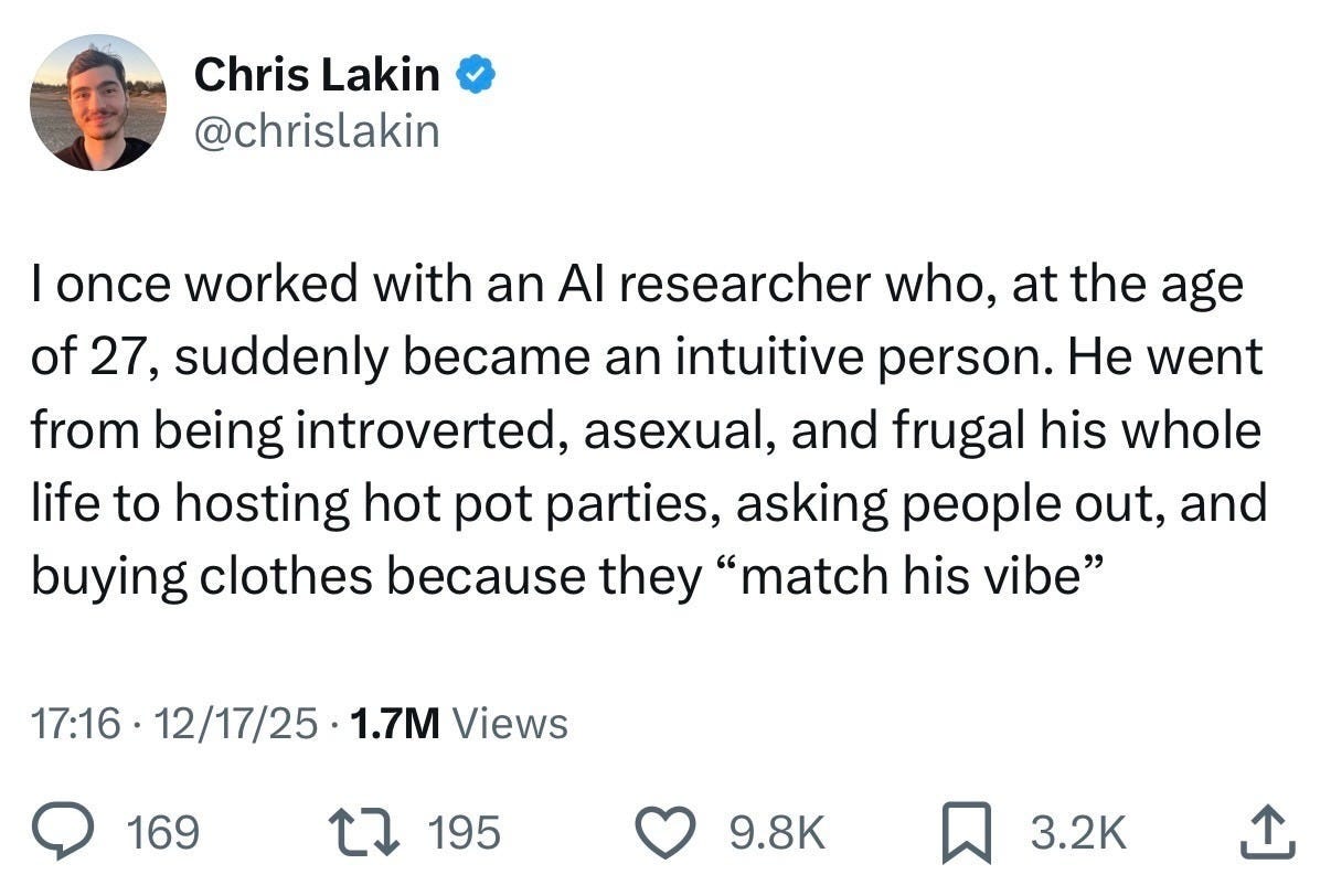 Chris Lakin @chrislakinI once worked with an AI researcher who, at the age of 27, suddenly became an intuitive person. He went from being introverted, asexual, and frugal his whole life to hosting hot pot parties, asking people out, and buying clothes because they “match his vibe”1.7M Views