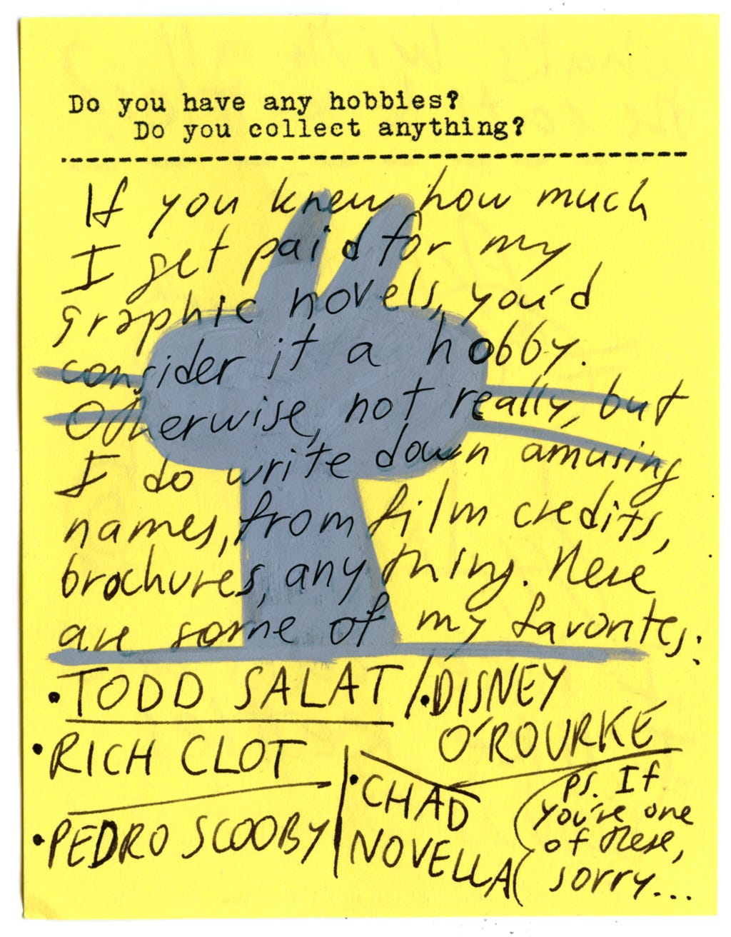 Do you have any hobbies? Do you collect anything?  If you knew how much I get paid for my graphic novels, you'd consider it a hobby.   Otherwise, not really, but I do write down amusing names from film credits, brochures, anything. Here are some of my favorites:   - Todd Salat - Disney O'Rourke - Rich Clot - Pedro Scooby - Chad Novella  PS. If you're one of these, sorry...