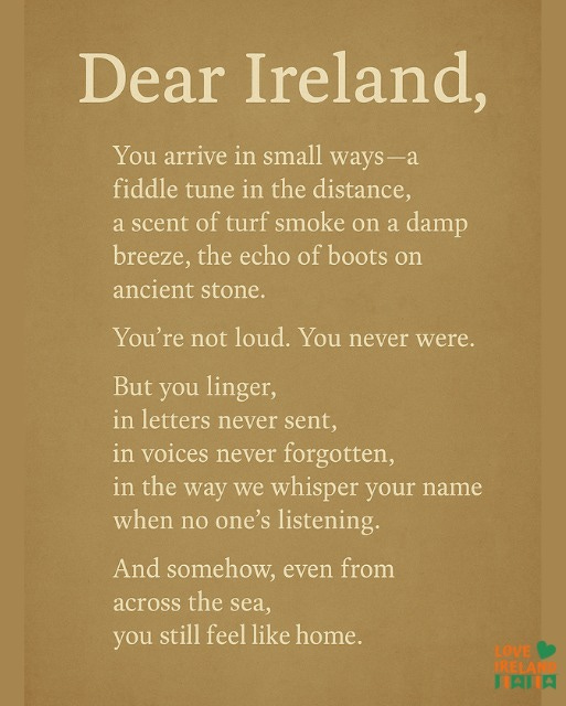 May be an image of text that says "Dear Ireland, You arrive in small ways- fiddle tune in the distance, a scent of turf smoke on a damp breeze, the echo of boots on ancient stone. You're not loud. You never were. But you linger, in letters never sent, in voices never forgotten, in the way we whisper your name when no one's listening. And somehow, even from across the sea, you still feel like home. LOVE PRELAND HAIIA"