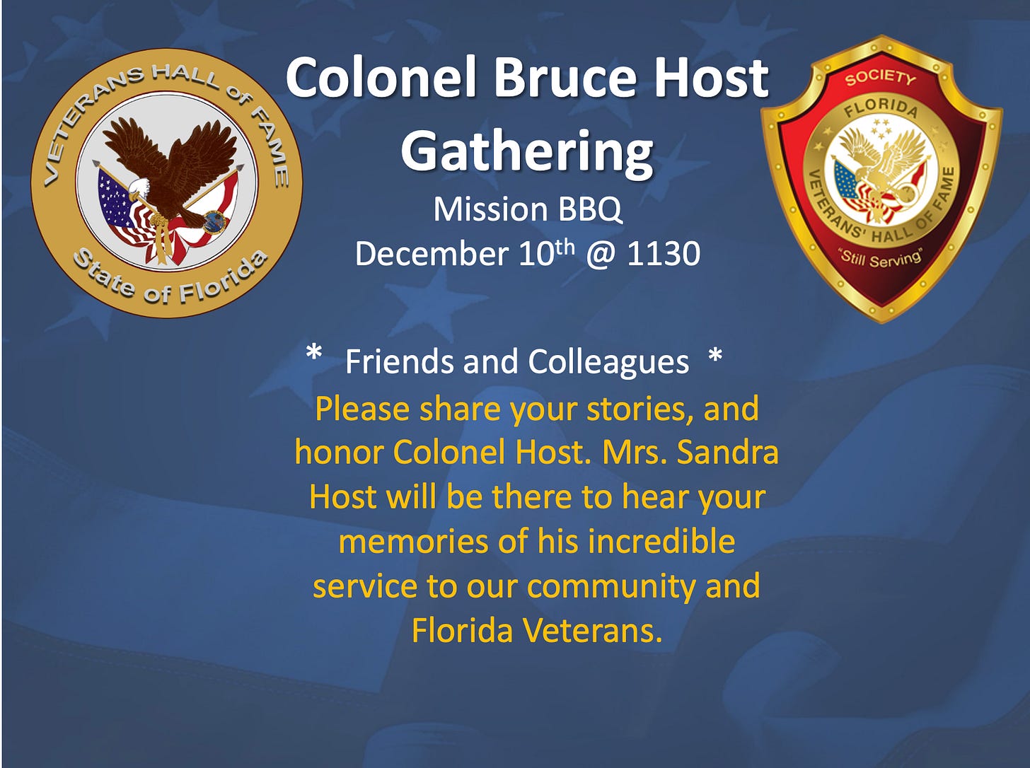 A blue, patriotic-themed flyer announcing “Colonel Bruce Host Gathering” at Mission BBQ on December 10th @ 1130. It invites “Friends and Colleagues” to share stories honoring Colonel Host; Mrs. Sandra Host will be there to hear memories of his service to the community and Florida veterans. The left side shows the “Veterans Hall of Fame State of Florida” seal with an eagle and U.S. flag, and the right side shows the “Society Florida Veterans’ Hall of Fame – Still Serving” crest. A blue, patriotic-themed flyer announcing “Colonel Bruce Host Gathering” at Mission BBQ on December 10th @ 1130. It invites “Friends and Colleagues” to share stories honoring Colonel Host; Mrs. Sandra Host will be there to hear memories of his service to the community and Florida veterans. The left side shows the “Veterans Hall of Fame State of Florida” seal with an eagle and U.S. flag, and the right side shows the “Society Florida Veterans’ Hall of Fame – Still Serving” crest.