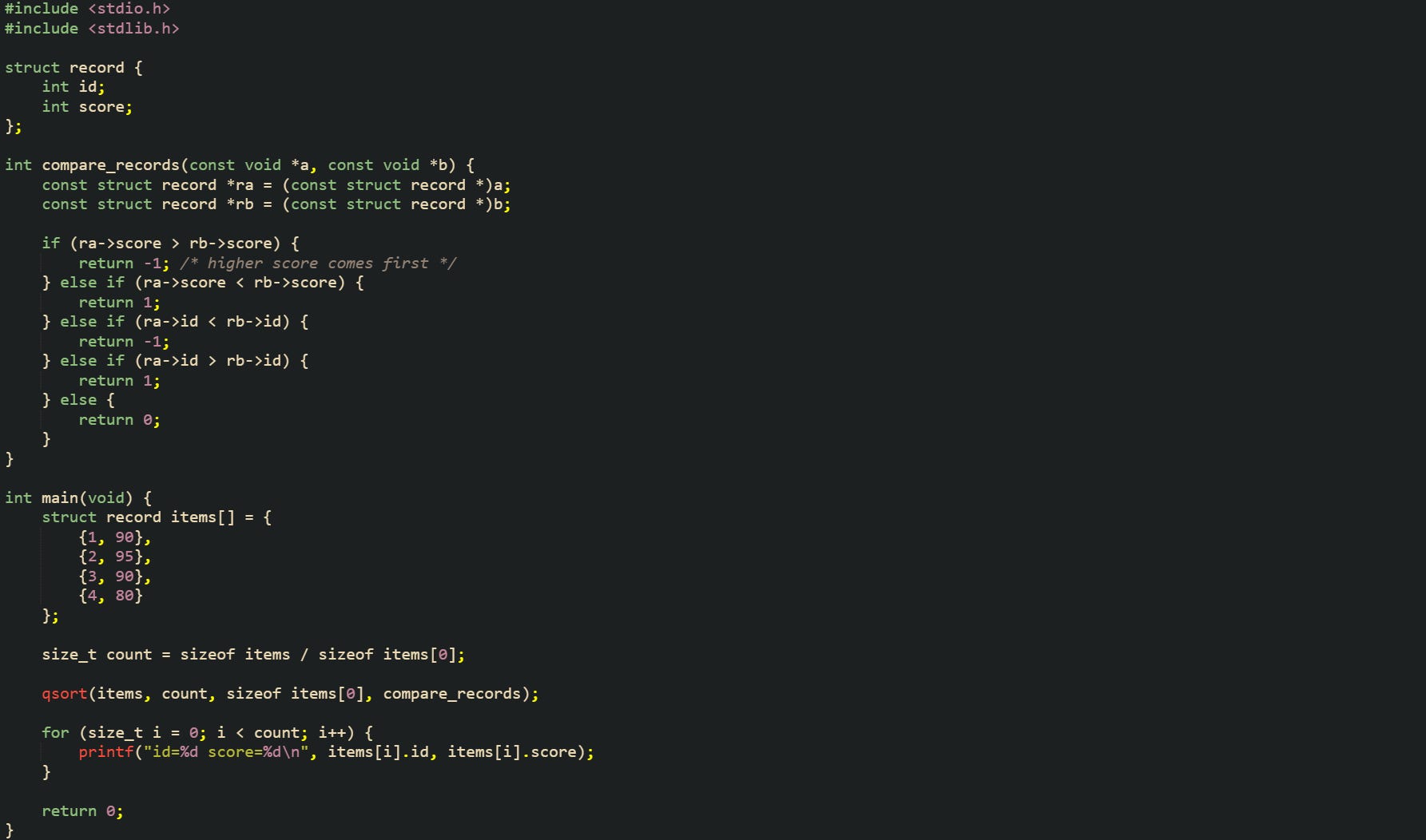 #include <stdio.h> #include <stdlib.h>  struct record {     int id;     int score; };  int compare_records(const void *a, const void *b) {     const struct record *ra = (const struct record *)a;     const struct record *rb = (const struct record *)b;      if (ra->score > rb->score) {         return -1; /* higher score comes first */     } else if (ra->score < rb->score) {         return 1;     } else if (ra->id < rb->id) {         return -1;     } else if (ra->id > rb->id) {         return 1;     } else {         return 0;     } }  int main(void) {     struct record items[] = {         {1, 90},         {2, 95},         {3, 90},         {4, 80}     };      size_t count = sizeof items / sizeof items[0];      qsort(items, count, sizeof items[0], compare_records);      for (size_t i = 0; i < count; i++) {         printf("id=%d score=%d\n", items[i].id, items[i].score);     }      return 0; }