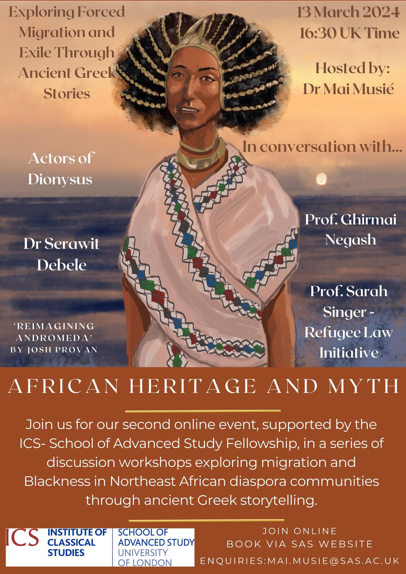 May be an illustration of 1 person and text that says 'Exploring Forced Migration and Exile Through Ancient Greek Stories 13 March 2024 16:30 UK Time Hosted by: Dr MaiMusié Actors of Dionysus In conversation ersation with... Dr Serawit Debele Prof. Ghirmai Negash 'REIMAGINING ANDROMEDA' JOSH PROV Prof. Prof.Sarah Sarah Singer- Refugee Law Initiative AFRICAN HERITAGE AND MYTH Join us for our second online event, supported by the ICS- School of Advanced Study Fellowship, in a series of discussion workshops exploring migration and Blackness in Northeast African diaspora communities through ancient Greek storytelling. CS INSTITUTEOF SCHOOLOF JOIN ONLINE CLASSICAL ADVANCED STUDY BOOK VIA SAS WEBSITE STUDIES UNIVERSITY OFLONDON ENQUIRIES:MAI.MUSIE@SAS.AC.U'