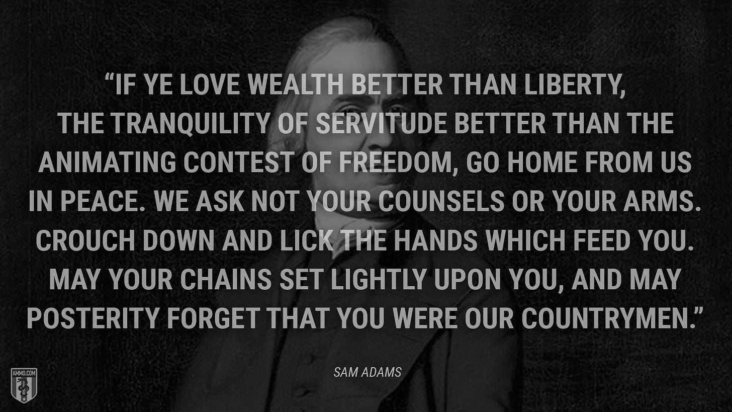 “If ye love wealth better than liberty, the tranquility of servitude better than the animating contest of freedom, go home from us in peace. We ask not your counsels or your arms. Crouch down and lick the hands which feed you. May your chains set lightly upon you, and may posterity forget that you were our countrymen.” - Sam Adams