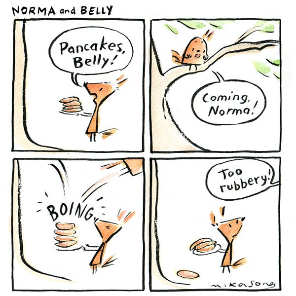 Norma the tall triangular squirrel is standing under a tree with a plate of pancakes in her hands. "Pancakes, Belly!" "Coming, Norma!" Belly the small round squirrel calls from a branch. She jumps down and bounces off the plate of pancakes. "Too rubbery!" she says.