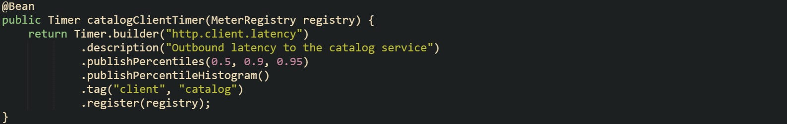 @Bean public Timer catalogClientTimer(MeterRegistry registry) {     return Timer.builder("http.client.latency")             .description("Outbound latency to the catalog service")             .publishPercentiles(0.5, 0.9, 0.95)             .publishPercentileHistogram()             .tag("client", "catalog")             .register(registry); }