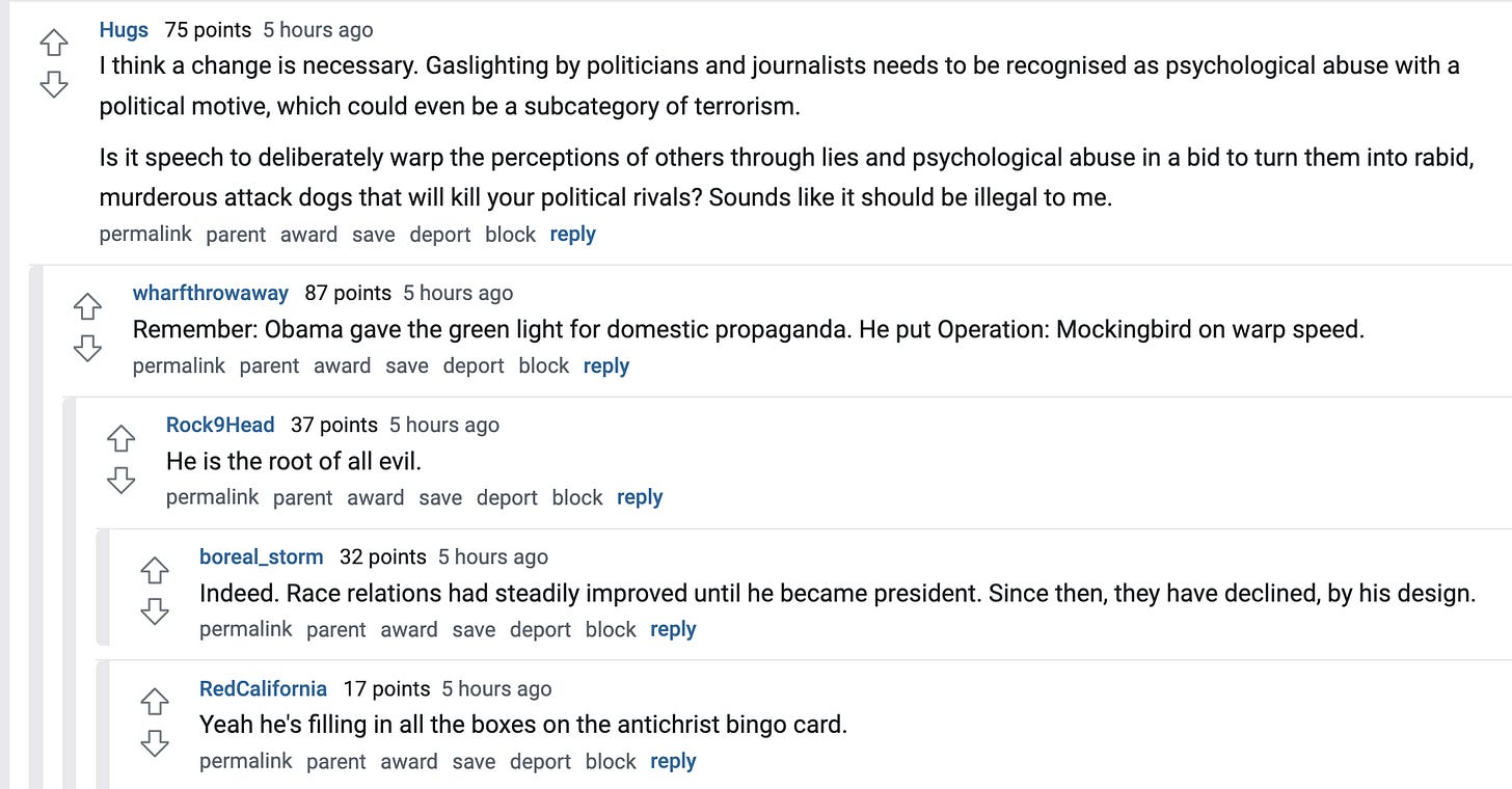 Hugs 75 points 5 hours ago I think a change is necessary. Gaslighting by politicians and journalists needs to be recognised as psychological abuse with a political motive, which could even be a subcategory of terrorism. Is it speech to deliberately warp the perceptions of others through lies and psychological abuse in a bid to turn them into rabid, murderous attack dogs that will kill your political rivals? Sounds like it should be illegal to me. permalink parent award save report block reply wharfthrowaway 87 points 5 hours ago Remember: Obama gave the green light for domestic propaganda. He put Operation: Mockingbird on warp speed. permalink parent award save report block reply Rock9Head 37 points 5 hours ago He is the root of all evil. permalink parent award save report block reply boreal_storm 32 points 5 hours ago Indeed. Race relations had steadily improved until he became president. Since then, they have declined, by his design. permalink parent award save report block reply RedCalifornia 17 points 5 hours ago Yeah he's filling in all the boxes on the antichrist bingo card. Hugs 75 points 5 hours ago I think a change is necessary. Gaslighting by politicians and journalists needs to be recognised as psychological abuse with a political motive, which could even be a subcategory of terrorism. Is it speech to deliberately warp the perceptions of others through lies and psychological abuse in a bid to turn them into rabid, murderous attack dogs that will kill your political rivals? Sounds like it should be illegal to me. permalink parent award save report block reply wharfthrowaway 87 points 5 hours ago Remember: Obama gave the green light for domestic propaganda. He put Operation: Mockingbird on warp speed. permalink parent award save report block reply Rock9Head 37 points 5 hours ago He is the root of all evil. permalink parent award save report block reply boreal_storm 32 points 5 hours ago Indeed. Race relations had steadily improved until he became president. Since then, they have declined, by his design. permalink parent award save report block reply RedCalifornia 17 points 5 hours ago Yeah he's filling in all the boxes on the antichrist bingo card.